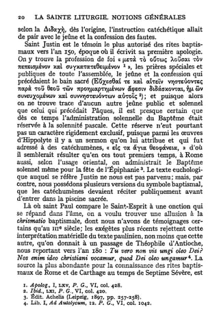 selon la ÀtSa^yj, dès l'origine, l'instruction catéchétique allait
 de pair avec le jeûne et la confession des fautes.
   Saint Justin est le témoin le plus autorisé des rites baptis-
maux vers l'an 150, époque où il écrivit sa première apologie.
 On y trouve la profession de foi « [/.exà TO OÛTCDÇ Xouaai TOV
                                          1
TO7tsia[/ivov xai. GUYxaTaTs0ei{jtivov », les prières spéciales et
publiques de toute l'assemblée, le jeûne et la confession qui
précédaient le bain sacré (Eû^saGai TS xal a l m v v/jaTeiiovreç
7tapà TOU 8sou TÔV 7cpo7){jtapT7)(xévo)v àcpeariv SiSàaxovrat,  ûv
                                                2
ouveu%o(jLévcov xat auvvTjaTsuovTwv aôroïç ) ; et puisque alors
on ne trouve trace d'aucun autre jeûne public et solennel
que celui qui précédait Pâques, il est presque certain que
dès ce temps l'administration solennelle du Baptême était
réservée à la solennité pascale. Cette réserve n'eut p o u r t a n t
pas un caractère rigidement exclusif, puisque parmi les œuvres
d'Hippolyte il y a un sermon qu'on lui attribue et qui fut
adressé à des catéchumènes, « etç Ta àyta 0so<pocvsia, » d'où
il semblerait résulter qu'en ces tout premiers temps, à R o m e
aussi, selon l'usage oriental, on administrait le Baptême
                                                    3
solennel même pour la fête de l'Epiphanie . Le texte euchologi-
que auquel se réfère Justin ne nous est pas parvenu; mais, par
contre, nous possédons plusieurs versions du symbole baptismal,
que les catéchumènes devaient réciter publiquement a v a n t
d'entrer dans la piscine sacrée.
   Là où saint Paul compare le Saint-Esprit à une onction qui
se répand dans l'âme, on a voulu trouver une allusion à la
chrismatio baptismale, dont nous n'avons de témoignages cer-
                   e
tains qu'au 111 siècle; les exégètes plus récents rejettent cette
interprétation matérielle du texte paulinien, non moins que cette
autre, qu'on donnait à un passage de Théophile d'Antioche,
nous reportant vers l'an 180 : Tu vero non vis ungi oleo Dei?
Nos enim ideo christiani vocatnur, quod Dei oleo ungamur^. L a
source la plus abondante pour la connaissance des rites baptis-
maux de Rome et de Carthage au temps de Septime Sévère, est

  1.   Apolog., I, LXV, P. G., VI, col. 428.
  2.   Ibid. LXÏ, P. G. VI, col. 420.
           t           $

  3.   Édit. Achelis (Leipzig, 1897, pp. 257-258).
  4.   Lib. I, Ad Autolycum, 12. P. G., VI, col. 1042.
 