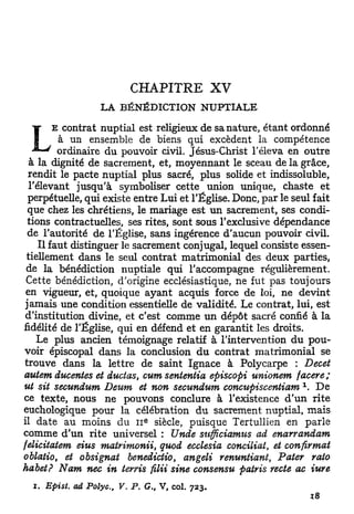 CHAPITRE                XV
                      LA BÉNÉDICTION             NUPTIALE

         E contrat nuptial est religieux de sa nature, étant ordonné
 L        à un ensemble de biens qui excèdent la compétence
          ordinaire du pouvoir civil. Jésus-Christ l'éleva en outre
  à la dignité de sacrement, et, moyennant le sceau de la grâce,
  rendit le pacte nuptial plus sacré, plus solide et indissoluble,
  l'élevant jusqu'à symboliser cette union unique, chaste et
  perpétuelle, qui existe entre Lui et l'Église. Donc, par le seul fait
  que chez les chrétiens, le mariage est u n sacrement, ses condi-
  tions contractuelles, ses rites, sont sous l'exclusive dépendance
  de l'autorité de l'Église, sans ingérence d'aucun pouvoir civil.
     Il faut distinguer le sacrement conjugal, lequel consiste essen-
 tiellement dans le seul contrat matrimonial des deux parties,
 de la bénédiction nuptiale qui l'accompagne régulièrement.
 Cette bénédiction, d'origine ecclésiastique, ne fut pas toujours
 en vigueur, et, quoique ayant acquis force de loi, ne devint
 jamais une condition essentielle de validité. Le contrat, lui, est
 d'institution divine, et c'est comme u n dépôt sacré confié à la
fidélité de l'Église, qui en défend et en garantit les droits.
    Le plus ancien témoignage relatif à l'intervention d u pou-
voir épiscopal dans la conclusion d u contrat matrimonial se
trouve dans la lettre de saint Ignace à Polycarpe : Decet
autem ducentes et ductas, cum senientia episcopi unionem facere ;
                                                                1
ut sit secundum Deum et non secundum concupiscentiam . D e
ce texte, nous ne pouvons conclure à l'existence d ' u n rite
euchologique pour la célébration d u sacrement nuptial, mais
                                  E
il date au moins du I I siècle, puisque Tertullien en parle
comme d'un rite universel : Unde sufficiamus ad enarrandam
felicitatem eius matrimonii, quod ecclesia conciliât, et confirmât
oblatio, et obsignat benedictio, angeli renuntiant, Pater rato
habet? Nam nec in terris filii sine consensu patris recte ac iure
  i . Epist.   ad Polyc,   V. P. G., V, col.   723.
 