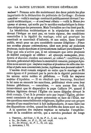nubunt  Prenons acte dès maintenant des deux points les plus
 importants de la déclaration du polémiste de Carthage : Ecclesia
 conciliât — voilà le mariage contracté publiquement devant l'au-
 torité ecclésiastique; — et confirmât oblatio —voilà la Messe pro
 sponso et sponsa, qui scelle p a r l e sacrifice eucharistique la dona-
 tion réciproque des personnes. Mais Tertullien ne s'en tient pas là.
   La bénédiction ecclésiastique et la stipulation du contrat
 devant l'évêque ne sont pas, en toute rigueur, des conditions
essentielles à la légalité du mariage; celui qui p o u r t a n t les
omettrait se couvrirait d'infamie, et son union, dans l'esprit
public, serait pour un peu considérée comme illégitime : Pênes
nos occultae quoque coniunctiones, idest non prius ad ecclesiam
                                                                                  2
professae, iuxta moechiam et fornicationem iudicari periclitantur .
Pour que cela n'arrive pas, il est nécessaire que cette professio
de fidélité conjugale se célèbre : ab episcopo monogamo, près-
byteris et diaconis eiusdem sacramenti, ac viduis*; condition qui,
du reste, préexistait déj à dans la mentalité romaine, puisque Apu-
leius nous assure que : impares nupiiae et praeterea in villa sine tes-
                                                                                  4
tibus et paire non consentiente factae, legitimae non possunt videri .
   L'ancien droit romain exigeait en outre que le mariage se fît
entre égaux et il punissait par la perte de la dignité patricienne
les unions entre nobles et plébéiens. — Voilà les impares
nupiiae d'Apuleius. — Il en résultait que beaucoup, fraudant
la loi sans en encourir les sanctions, préféraient vivre avec leur
femme plébéienne, — concubine, — sans aucun lien civil,
                                                                            e r
inconvénient que fit disparaître le pape Callixte I , quand il
déclara légitimes devant l'Église ces noces illégales devant le
droit romain. C'est là le premier acte par lequel l'Église, pleine-
ment consciente de sa propre autonomie en face de l ' É t a t , sur
des questions essentiellement religieuses, légifère pour son propre
compte d'une manière tout à fait indépendante, et sans faire cas
des dispositions civiles, quand les intérêts des âmes sont en jeu.
   A la question des impares nuptiae se rattache l'empêche-
ment de la condition servile, qui a survécu pendant de longs
  1 . TERTULL.,     Ad Uxor., 1. II, i x , P . L. I, col. 1 4 1 5 - 1 6 .
                                                   t

  2 . I D . , De Pudic, iv, P. L. I I , col. 1 0 3 8 .
                                    t

  3 . In., De Monog., x i , P . L., I I , col. 9 9 3 .
  4 . A P U L E I U S , 1. V I .
 