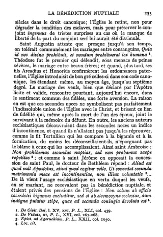 siècles dans le droit canonique; l'Église le retint, non pour
    dégrader la condition des esclaves, mais pour préserver le con-
   joint ingenuus de tristes surprises au cas où le manque de
   liberté de la part d u conjoint serf lui aurait été dissimulé.
       Saint Augustin atteste que presque jusqu'à son temps,
   on tolérait communément les mariages entre consanguins, Quia
   id nec divina prohibuit, et nondum prohibuerat lex humana
   Théodose fut le premier qui défendit, sous menace de peines
   sévères, le mariage entre beaux-frères; et quand, plus tard, ses
  fils Arcadius et Honoriùs confirmèrent les ordonnances pater-
   nelles, l'Église introduisit de bon gré celles-ci dans son code cano-
  nique, les étendant même, au moyen âge, jusqu'au septième
  degré. Le mariage des veufs, bien que déclaré par l'Apôtre
  licite et valide, rencontre pourtant, aujourd'hui encore, dans
  le sentiment commun des fidèles, une forte aversion. La raison
  en est que ces secondes noces ne symbolisent pas parfaitement
  l'indissoluble union de l'Église avec le Christ, et brisent ce lien
  de fidélité qui, même après la mort de l'un des époux, joint le
 survivant à la mémoire du défunt. E n outre, les anciens auteurs
 ecclésiastiques découvraient dans les secondes noces un indice
 d'incontinence, et quand ils n'allaient pas jusqu'à les réprouver,
 comme le fit Tertullien qui les compare à la bigamie et à la
 fornication, du moins les déconseillaient-ils, n'épargnant pas
 le blâme à ceux qui les accomplissaient. Ainsi saint Ambroise :
 Non prohibemus secundas nuptias, sed non probamus saepe
           2
 repetitas ; et comme à saint Jérôme on opposait la conces-
 sion de saint Paul, le docteur de Bethléem répond : Aliud est
quod vult Apostolus, aliud quod cogitur velle. Ut concédât secunda
                                                                     3
matrimonia meae est incontinentiae, non illius voluntatis ...
De là vient l'usage ecclésiastique en vertu duquel les veufs,
en se' mariant, ne recevaient pas la bénédiction nuptiale, et
étaient privés des pensions de l'Église : Non solum ab officio
sacerdotii bigamus excluditur sed et ab eleemosyna ecclesiae, dum
                                    t
                                                                         4
indigna putatur stipe, quae ad secunda coniugia devoluta est .

  1. De Civil. Dei 1. X V , x v i , P. L., X L I , col. 459.
                   t

  2. De Viduis, x i , P . L., X V I , col. 2 6 7 - 2 6 8 .
  3. Epist. ad Ageruchiam,     P. L., X X I I , col. 1050.
  4. Loc. cit.
 