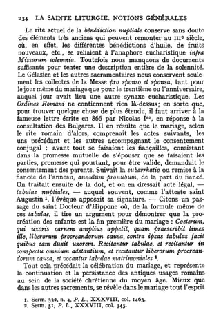 Le rite actuel de la bénédiction nuptiale conserve sans doute
 des éléments très anciens qui peuvent remonter au I I I siècle,            e




 où, en effet, les différentes bénédictions d'huile, de fruits
 nouveaux, etc., se reliaient à l'anaphore eucharistique infra
 Missarum solemnia. Toutefois nous manquons de documents
 suffisants pour tenter une description entière de la solennité.
 Le Gélasien et les autres sacramentaires nous conservent seule-
 ment les collectes de la Messe pro sponso et sponsa, t a n t pour
 le jour même du mariage que pour le trentième ou l'anniversaire,
 auquel jour avait lieu une autre synaxe eucharistique. Les
 Ordines Romani ne contiennent rien là-dessus; en sorte que,
pour trouver quelque chose de plus étendu, il faut arriver à la
                                                                  e r
fameuse lettre écrite en 866 p a r Nicolas I , en réponse à la
consultation des Bulgares. Il en résulte que le mariage, selon
le rite romain d'alors, comprenait les actes suivants, les
uns précédant et les autres accompagnant le consentement
conjugal : avant tout se faisaient les fiançailles, consistant
dans la promesse mutuelle de s'épouser que se faisaient les
parties, promesse qui pourtant, pour être valide, demandait le
consentement des parents. Suivait la subarrhatio ou remise à la
fiancée de l'anneau, annulum pronubum, de la part du fiancé.
On traitait ensuite de la dot, et on en dressait acte légal, —
tabulae nuptiales, — auquel souvent, comme l'atteste saint
           1
Augustin , l'évêque apposait sa signature. — Citons un pas-
sage du saint Docteur d'Hippone où, de la formule même de
ces tabtdae, il tire un argument pour démontrer que la pro-
création des enfants est la fin première du mariage : Coeterum,
qui uxoris carnem amplius appétit, quam praescribit limes
Me, liberorum procreandorum causa, contra ipsas tabulas facit
quibus eam duxit uxorem. Recitantur tabulae, et recitaniur in
conspectu omnium adstantium, et recitantur liberorum procrean-
                                                                        2
dorum causa, et vocantur tabulae matrimoniales .
  Tout cela précédait la célébration du mariage, et représente
la continuation et la persistance des antiques usages romains
au sein de la société chrétienne du moyen âge. Mieux que
dans les autres sacrements, se révèle dans le mariage t o u t l'esprit
  1. Serm. 3 3 2 , n. 4 , P. L., X X X V I I I , col. 1 4 6 3 .
  2 . Serm. 5 1 , P . L., X X X V I I I , col. 3 4 5 -
 