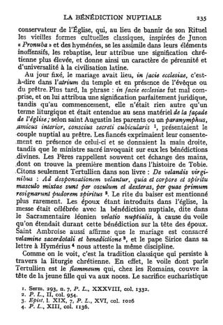 conservateur de l'Église, qui, au lieu de bannir de son Rituel
  les vieilles formes cultuelles classiques, inspirées de Junon
  « Pronuba » et des hyménées, se les assimile dans leurs éléments
  inoffensifs, les rebaptise, leur attribue une signification chré-
  tienne plus élevée, et donne ainsi un caractère de pérennité et
  d'universalité à la civilisation latine.
     Au jour fixé, le mariage avait lieu, in facie ecclesiae, c'est-
 .à-dire dans l'atrium du temple et en présence de l'évêque ou
  du prêtre. Plus tard, la phrase : in facie ecclesiae fut mal com-
 prise, et on lui attribua une signification parfaitement juridique,
  tandis qu'au commencement, elle n'était rien autre qu'un
 terme liturgique et était entendue au sens matériel de la façade
 de Véglise; selon saint Augustin les parents ou un paranympfous,
                                                                      1
 <amicus interior, conscius secreti cubicularis      présentaient le      >

•couple nuptial au prêtre. Les fiancés exprimaient leur consente-
.ment en présence de celui-ci et se donnaient la main droite,
 tandis que le ministre sacré invoquait sur eux les bénédictions
.divines. Les Pères rappellent souvent cet échange des mains,
.dont on trouve la première mention dans l'histoire de Tobie.
.Citons seulement Tertullien dans son livre : De velandis virgi-
 nibus : Ad desponsationem velantur, quia et eorpore et spiritu
 masculo mixtae sunt per osculum et dexteras, per quae primum
                                            2
 resignarunt pudorem spiritus . Le rite du baiser est mentionné
plus rarement. Les époux étant introduits dans l'église, la
messe était célébrée avec la bénédiction nuptiale, dite dans
le Sacramentaire léonien velatio nuptialis, à cause du voile
qu'on étendait d u r a n t cette bénédiction sur la tête des époux.
Saint Ambroise aussi affirme que le mariage est consacré
                                                     3
velamine sacerdotali et benediclione , et le pape Sirice dans sa
                           4
lettre à Hymérius nous atteste la même discipline.
    Comme on le voit, c'est la tradition classique qui persiste à
travers la liturgie chrétienne. E n effet, le voile dont parle
Tertullien est le fiammeum qui, chez les Romains, couvre la
tête de la jeune fille qui va aux noces. Le sacrifice eucharistique
  1. Serm.     2 9 3 , n. 7, P . L., X X X V I I I , col. 1 3 3 2 .
  2.  P. L.,   II, col. 9 5 4 .
  3. Epist.    1. X I X , 7, P. L., X V I , col. 1 0 2 6
  4 . P. L.,   X I I I , col. 1 1 3 6 .
 