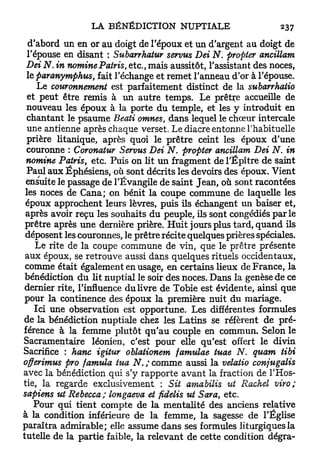 d'abord un en or au doigt de l'époux et un d'argent au doigt de
  l'épouse en disant : Subarrhatur servus Dei N. profiter ancillam
 Dei N. in nominePatris, etc., mais aussitôt, l'assistant des noces,
  le paranymphus, fait l'échange et remet l'anneau d'or à l'épouse.
     Le couronnement est parfaitement distinct de la subarrhatio
  et peut être remis à un autre temps. Le prêtre accueille de
 nouveau les époux à la porte du temple, et les y introduit en
  chantant le psaume Beati omnes, dans lequel le chœur intercale
  une antienne après chaque verset. Le diacre entonne l'habituelle
 prière litanique, après quoi le prêtre ceint les époux d'une
 couronne : Coronatur Servus Dei N. propter ancillam Dei iV. in
 nomine Patris, etc. Puis on lit un fragment de l'Épître de saint
 Paul aux Éphésiens, où sont décrits les devoirs des époux. Vient
 ensuite le passage de l'Évangile de saint Jean, où sont racontées
 les noces de Cana; on bénit la coupe commune de laquelle les
 époux approchent leurs lèvres, puis ils échangent un baiser et,
 après avoir reçu les souhaits du peuple, ils sont congédiés p a r l e
 prêtre après une dernière prière. H u i t jours plus tard, quand ils
 déposent les couronnes, le prêtre récite quelques prières spéciales.
     Le rite de la coupe commune de vin, que le prêtre présente
 aux époux, se retrouve aussi dans quelques rituels occidentaux,
 comme était également en usage, en certains lieux de France, la
 bénédiction d u lit nuptial le soir des noces. Dans la genèse de ce
 dernier rite, l'influence du livre de Tobie est évidente, ainsi que
 pour la continence des époux la première nuit du mariage.
    Ici une observation est opportune. Les différentes formules
de la bénédiction nuptiale chez les Latins se réfèrent de pré-
férence à la femme plutôt qu'au couple en commun. Selon le
Sacramentaire léonien, c'est pour elle qu'est offert le divin
Sacrifice : hanc igitur oblationem famulae tuae N. quam tibi
offerimus pro famula tua N. ; comme aussi la velatio conjugalis
avec la bénédiction qui s'y rapporte avant la fraction de l'Hos-
tie, la regarde exclusivement : Sit amabilis %it Rachel viro;
sapiens ut Rebecca ; longaeva et fidelis ut Sara, etc.
    Pour qui tient compte de la mentalité des anciens relative
à la condition inférieure de la femme, la sagesse de l'Église
paraîtra admirable; elle assume dans ses formules liturgiques la
tutelle de la partie faible, la relevant de cette condition dégra-
 