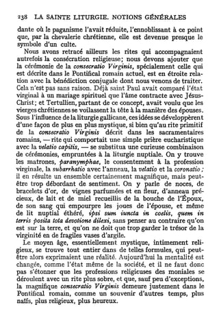 dante où le paganisme l'avait réduite, l'ennoblissant à ce point
 que, par la chevalerie chrétienne, elle est devenue presque le
 symbole d'un culte.
   Nous avons retracé ailleurs les rites qui accompagnaient
 autrefois la consécration religieuse; nous devons ajouter que
la cérémonie de la consecratio Virginis, spécialement celle qui
est décrite dans le Pontifical romain actuel, est en étroite rela-
tion avec la bénédiction conjugale dont nous venons de traiter.
Cela n'est pas sans raison. Déjà saint Paul avait comparé l'état
virginal à un mariage spirituel que l'âme contracte avec Jésus-
Christ; et Tertullien, p a r t a n t de ce concept, avait voulu que les
vierges chrétiennes se voilassent la tête à la manière des épouses.
Sous l'influence de la liturgie gallicane, ces idées se développèrent
d'une façon de plus en plus mystique, si bien q u ' a u rite primitif
de la consecratio Virginis            décrit dans les sacramentaires
romains, — rite qui comportait une simple prière eucharistique
avec la velatio capitis, — se substitua une curieuse combinaison
de cérémonies, empruntées à la liturgie nuptiale. On y trouve
les matrones, paranymphae, le consentement à la profession
virginale, la subarrhatio avec l'anneau, la velatio et la coronatio ;
il en résulte un ensemble certainement magnifique, mais peut-
être trop débordant de sentiment. On y parle de noces, de
bracelets d'or, de vignes parfumées et en fleur, d'anneau pré-
cieux, de lait et de miel recueillis de la bouche de l'Époux,
de son sang qui empourpre les joues de l'épouse, et même
de lit nuptial éthéré, ipsi sum iuncta in coelis, quem in
terris posita tota devotione dilexi, sans penser au contraire qu'on
est sur la terre, et qu'on ne doit que trop garder le trésor de la
virginité en de fragiles vases d'argile.
   Le moyen âge, essentiellement mystique, intimement reli-
gieux, se trouve tout entier dans de telles formules, qui peut-
être alors exprimaient une réalité. Aujourd'hui la mentalité est
changée, comme l'état même de la société, et il ne faut donc
pas s'étonner que les professions religieuses des moniales se
déroulent avec un rite plus sobre, et que, sauf peu d'exceptions,
la magnifique consecratio Virginis demeure justement dans le
Pontifical romain, comme un souvenir d'autres temps, plus
naïfs, plus religieux, plus heureux.
 
