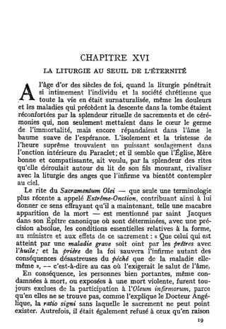 CHAPITRE          XVI
         LÀ LITURGIE AU SEUIL DE L'ÉTERNITÉ

   A     l'âge d'or des siècles de foi, quand la liturgie pénétrait
         si intimement l'individu et la société chrétienne que
  A ^ toute la vie en était surnaturalisée, même les douleurs
  et les maladies qui précèdent la descente dans la tombe étaient
  réconfortées par la splendeur rituelle de sacrements et de céré-
  monies qui, non seulement mettaient dans le cœur le germe
  de l'immortalité, mais encore répandaient dans l'âme le
  baume suave de l'espérance. L'isolement et la tristesse de
 l'heure suprême trouvaient un puissant soulagement dans
 l'onction intérieure du Paraclet; et il semble que l'Église, Mère
 bonne et compatissante, ait voulu, par la splendeur des rites
 qu'elle déroulait autour du lit de son fils mourant, rivaliser
 avec la liturgie des anges que l'infirme va bientôt contempler
 au ciel.
    Le rite d u Sacramentum Olei — que seule une terminologie
 plus récente a appelé Extrême-Onction, contribuant ainsi à lui
 donner ce sens effrayant qu'il a maintenant, telle une macabre
 apparition de la mort — est mentionné par saint Jacques
 dans son Épître canonique où sont déterminées, avec une pré-
 cision absolue, les conditions essentielles relatives à la forme,
 au ministre et a u x effets de ce sacrement : « Que celui qui est
 atteint par une maladie grave soit oint par les prêtres avec
Y huile; et la prière de la foi sauvera l'infirme a u t a n t des
conséquences désastreuses du péché que de la maladie elle-
même », — c'est-à-dire au cas où l'exigerait le salut de l'âme.
    E n conséquence, les personnes bien portantes, même con-
damnées à mort, ou exposées à une mort violente, furent tou-
jours exclues de la participation à Y Oleum infirmorum, parce
qu'en elles ne se trouve pas, comme l'explique le Docteur Angé-
lique, la ratio signi sans laquelle le sacrement ne peut point
exister. Autrefois, il était également refusé à ceux qu'en raison
 