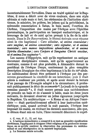 incontestablement Tertullien. Dans u n traité spécial sur le Bap-
tême, il nous a décrit avec de vives couleurs, dans son style
africain si rude mais si fort, les cérémonies de l'initiation chré-
tienne, le ministre, les prières, les jeûnes qui la précédaient, la
solennelle renonciation à Satan, le bain sacré, l'onction d u
Chrême, l'imposition des mains p a r l'évêque avec l'épiclèse
pneumatique, la participation au banquet eucharistique, et le
breuvage de lait et de miel qu'on prenait à la fin de la céré-
monie. Dans le De Resurrectione, le fécond écrivain nous résume
ainsi le rite baptismal : Caro abluitur, ut anima emaculetur;
caro ungitur, ut anima consecretur; caro signatur, ut et anima
muniatur; caro manus impositions adumbratur, ut et anima
Spiritu illuminetur ; caro Corpore et Sanguine Christi vescitur,
                              x
ut et anima Deo saginetur .
   Les canons d'Hippolyte, soit qu'ils représentent un antique
document disciplinaire romain, soit qu'ils appartiennent au
contraire, comme il est plus probable, à Alexandrie durant le
pontificat de l'évêque Denys, contiennent l a plus complète
                                                                   e
description liturgique des rites baptismaux à l a fin du III siècle.
Le catéchumène devait être présenté à l'évêque par des per-
sonnes garantissant la sincérité de ses intentions; puis il était
admis à confesser ses péchés, et après avoir écouté la lecture
d'un passage de l'Évangile adapté à la circonstance, il profes-
                                               2
sait publiquement le désir de se convertir . Le jeudi de la « grande
                       3
semaine pascale », il était encore permis a u x catéchumènes
de prendre u n bain et de s'asseoir à table, mais les deux jours
suivants, ils devaient observer u n jeûne rigoureux jusqu'après
le Baptême. U n ecclésiastique — à Rome et en Afrique l'exor-
ciste — était particulièrement affecté à leur instruction caté-
chétique; puis, quand arrivait la nuit pascale, l'évêque leur
imposait les mains, en récitant les derniers exorcismes, afin que,
le démon étant mis en fuite, l'âme reconnût désormais le suprê-

   1. C. vin, P. L. il, col. 852.
                   t

   2. L'antique monachisme a conservé à ce mot sa première signification
chrétienne, l'appliquant à désigner l'état religieux et la profession monas-
tique, en ce qu'elle contient la rénovation des promesses du catéchu-
ménat et une réintégration de la sainteté baptismale.
   3. La Semaine sainte actuelle.
 