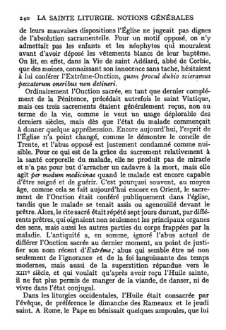 de leurs mauvaises dispositions l'Église ne jugeait pas dignes
  de l'absolution sacramentelle. Pour un motif opposé, on n ' y
  admettait pas les enfants et les néophytes qui mouraient
  avant d'avoir déposé les vêtements blancs de leur baptême.
  On lit, en effet, dans la Vie de saint Adélard, abbé de Corbie,
  que des moines, connaissant son innocence sans tache, hésitaient
  à lui conférer l'Extrême-Onction, quem procul dubio scieramus
  peccatorum oneribus non detineri.
      Ordinairement l'Onction sacrée, en t a n t que dernier complé-
 ment de la Pénitence, précédait autrefois le saint Viatique,
 mais ces trois sacrements étaient généralement reçus, non au
 terme de la vie, comme le veut un usage déplorable des
 derniers siècles, mais dès que l'état du malade commençait
 à donner quelque appréhension. Encore aujourd'hui, l'esprit de
 l'Église n'a point changé, comme le démontre le concile de
 Trente, et l'abus opposé est justement condamné comme nui-
 sible. Pour ce qui est de la grâce du sacrement relativement à
 la santé corporelle du malade, elle ne produit pas de miracle
 et n ' a pas pour but d'arracher un cadavre à la mort, mais elle
 agit per modum medicinae quand le malade est encore capable
 d'être soigné et de guérir. C'est pourquoi souvent, au moyen
 âge, comme cela se fait aujourd'hui encore en Orient, le sacre-
ment de l'Onction était conféré publiquement dans l'église,
tandis que le malade se tenait assis ou agenouillé devant le
prêtre. Alors, le rite sacré était répété sept jours durant, par diffé-
rents prêtres, qui oignaient non seulement les principaux organes
des sens, mais aussi les autres parties du corps frappées pax la
maladie. L'antiquité a, en somme, ignoré l'abus actuel de
différer l'Onction sacrée au dernier moment, au point de justi-
fier son nom récent d'Extrême; abus qui semble être né non
seulement de l'ignorance et de la foi languissante des temps
modernes, mais aussi de la superstition répandue vers le
X I I I siècle, et qui voulait qu'après avoir reçu l'Huile sainte,
    6




il ne fut plus permis de manger de la viande, de danser, ni de
vivre dans l'état conjugal.
   Dans les liturgies occidentales, l'Huile était consacrée par
l'évêque, de préférence le dimanche des R a m e a u x et le jeudi
saint. A Rome, le Pape en bénissait quelques ampoules, que lui
 