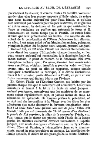 présentaient les diacres; et comme toutes les familles voulaient
   garder chez elles leur propre ampoule d'Huile sainte, de même
   que nous faisons aujourd'hui pour l'eau bénite, et qu'elles
   s'en servaient par dévotion pour soigner les fièvres, les migraines
   et autres maux, les évêques et les prêtres qui assistaient le
   Pape se rendaient au podium qui entourait le berna et là
   consacraient, en même temps que le Pontife, les autres fioles
   d'huile que leur présentaient les fidèles. Une collecte du rite
   actuel de la consécration de VOleum Infirmorum fait allusion,
   en effet, à cet usage privé qu'en faisaient les anciens, puisqu'on
  y implore la grâce du Seigneur omni ungenti, gustanti, tangenti.
                        e
     Dans ce but, au 111 siècle, l'Huile des infirmes était consacrée,
  nous disent les canons d'Hippolyte, chaque dimanche, et l'on
  peut encore aujourd'hui reconnaître, à la doxologie finale du
  canon romain, le point de raccord de la Benedictio Olei avec
  l'anaphore eucharistique : Per quem, Domine, haec omnianobis
  dona sanctificas, vivificas, benedicis et praestas nobis. — Uhaec
  omnia, etc., ne peut en effet se rapporter, comme semble
  l'indiquer actuellement la rubrique, à la divine Eucharistie,
  mais il fait allusion particulièrement à l'huile, au pain et aux
 fruits nouveaux qui étaient bénits p a r l'évêque.
     E n Orient, l'huile de l'Extrême-Onction est bénite par les
 prêtres chaque fois que le sacrement est administré. Les rituels
 orientaux se tenant à la lettre du texte de saint Jacques :
 inducat presbyteros, prescrivent que les ministres de ce sacre-
 ment soient régulièrement sept, et jamais moins de trois. La
 cérémonie est splendide. De longues prières la précèdent, où
 se répètent des invocations à la Vierge avec les titres les plus
 affectueux que sache découvrir la fervente imagination orien-
tale : la seule pure; celle qu'orne une mer de paix; Volive très
féconde; celle qui est couronnée du Christ comme d'un diadème;
le palais du Roi suprême; le siège de la souveraine Triade, etc.
Puis, tandis que le chœur des prêtres bénit l'huile de la lampe
sacrée, les chantres exécutent diverses invocations à l'apôtre
Jacques, aux saints Anargyres, c'est-à-dire aux martyrs Panta-
lémon, Côme et Damien, à l'évangéliste Jean et à d'autres
saints, parmi les plus populaires en ces pays. La bénédiction de
l'huile achevée, le diacre lit des passages de la sainte Écriture;
 