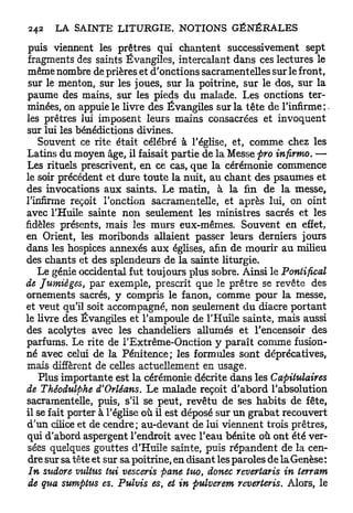 puis viennent les prêtres qui chantent successivement sept
 fragments des saints Évangiles, intercalant dans ces lectures le
 même nombre de prières et d'onctions sacramentelles sur le front,
 sur le menton, sur les joues, sur la poitrine, sur le dos, sur la
paume des mains, sur les pieds du malade. Les onctions ter-
minées, on appuie le livre des Évangiles sur la tête de l'infirme;.
les prêtres lui imposent leurs mains consacrées et invoquent
sur lui les bénédictions divines.
    Souvent ce rite était célébré à l'église, et, comme chez les
Latins du moyen âge, il faisait partie de la Messe pro infirmo. —
Les rituels prescrivent, en ce cas, que la cérémonie commence
le soir précédent et dure toute la nuit, au chant des psaumes et
des invocations aux saints. Le matin, à la fin de la messe,
l'infirme reçoit l'onction sacramentelle, et après lui, on oint
avec l'Huile sainte non seulement les ministres sacrés et les
fidèles présents, mais les murs eux-mêmes. Souvent en effet,
en Orient, les moribonds allaient passer leurs derniers jours
dans les hospices annexés a u x églises, afin de mourir au milieu
des chants et des splendeurs de la sainte liturgie.
   Le génie occidental fut toujours plus sobre. Ainsi le Pontifical
de Jumièges, par exemple, prescrit que le prêtre se revête des
ornements sacrés, y compris le fanon, comme pour la messe,
et veut qu'il soit accompagné, non seulement d u diacre portant
le livre des Évangiles et l'ampoule de l'Huile sainte, mais aussi
des acolytes avec les chandeliers allumés et l'encensoir des
parfums. Le rite de l'Extrême-Onction y paraît comme fusion-
né avec celui de la Pénitence; les formules sont déprécatives,
mais diffèrent de celles actuellement en usage.
    Plus importante est la cérémonie décrite dans les Capitulaires
de Théodulphe d'Orléans. Le malade reçoit d'abord l'absolution
sacramentelle, puis, s'il se peut, revêtu de ses habits de fête,
il se fait porter à l'église où il est déposé sur un grabat recouvert
d'un cilice et de cendre; au-devant de lui viennent trois prêtres,
qui d'abord aspergent l'endroit avec l'eau bénite où ont été ver-
 sées quelques gouttes d'Huile sainte, puis répandent de la cen-
 dre sur sa tête et sur sa poitrine, en disant les paroles de la Genèse :
 In sudore vutius tui vesceris pane tuo, donec revertaris in terrant
 de qua sumpius es. Pulvis es, et in pulverem reverteris. Alors, le
 