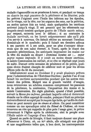 malade s'agenouille ou se prosterne à terre, et pendant ce temps
on chante les sept psaumes de la pénitence et les litanies; puis
les prêtres l'oignent avec l'huile des infirmes sur les épaules,
sur le visage, sur la tête, sur les organes des sens, sur la poitrine,
au moins quinze fois au total, mais quelquefois les onctions
arrivent jusqu'à vingt. Il est prescrit que les vêtements sur
lesquels serait tombée quelque goutte de l'Huile sacrée soient,
par respect, enterrés avec le défunt ; si au contraire le
malade survivait, on les lavait soigneusement afin qu'il pût
s'en servir à nouveau. On faisait réciter au mourant l'oraison
dominicale et le symbole; puis il faisait ses derniers adieux
à ses parents et à ses amis, pour ne plus s'occuper désor-
mais que de son salut éternel. A Tours, après le chant des
psaumes pénitentiaux, les assistants imposaient les mains sur
la tête du malade en disant : Dominus locutus est               super
aegros manus imponite. Il y avait au moins douze onctions,
la sainte Communion les suivait, et ce rite se répétait sept jours
de suite. Durant cette semaine de pénitence et de prière, quel-
ques clercs étaient chargés de célébrer nuit et jour les divins
offices près du lit du mourant.
   Généralement aussi en Occident il y avait plusieurs prêtres
pour l'administration de l'Extrême-Onction; parfois l'un d'eux
faisait les onctions sacramentelles pendant que les autres réci-
taient des prières. Malgré une si grande variété d'usages,
nous retrouvons un schéma commun comprenant les psaumes
de la pénitence, la confession, l'imposition des mains et la
sainte Communion. E n règle générale, quand c'était possible,
suivait la Messe pro infirmo, pendant laquelle celui-ci demeurait
étendu sur le cilice aspergé de cendre, puisque c'était un principe
universellement accepté par le moyen âge latin, qu'un fils de chré-
tiens ne peut mourir que in cinere et cilicio. On peut considérer
comme un cas sporadique celui d u Rituel de Châlons, où nous
trouvons un rite qui rappelle de plus près l'usage grec; le prêtre
retournant à l'église après la cérémonie, oint le peuple avec
l'Huile sainte et l'asperge d'eau bénite.
   Quand on parle de liturgie, il faut toujours donner une place
                                 e
d'honneur à Cluny, où, au x i siècle, elle atteignit une gloire
et une magnificence telles que, à bon droit, les contemporains
 
