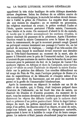 appelèrent la très riche basilique de cette Abbaye deambula-
 torium Angelorum. Selon les Ordines de ce célèbre centre de
 vie monastique et liturgique, le malade lui-même devait deman-
 der à l'abbé la grâce de l'Onction. La requête était annon-
 cée aux moines en chapitre ; on se mettait en procession,
les religieux marchant en a v a n t ; le prêtre revêtait l'aube et
l'étole, quatre convers portaient l'Huile sainte, l'encensoir,
l'eau bénite et la croix. On encensait d'abord le lit du malade,
et tandis que le prêtre accomplissait les onctions rituelles, le
choeur chantait les psaumes de la pénitence. Après l'Extrême-
Onction venait la sainte Communion avec le baiser de paix à
toute la communauté, de qui le mourant prenait congé. Quand
on prévoyait comme imminent son passage à l'autre vie, on lui
portait de nouveau le viatique, — vestige d'un très ancien rite
romain, selon lequel le moribond devait recevoir une dernière
fois le Très-Saint-Sacrement au moment de la mort, afin de
passer à l'éternité avec le prix de l'immortel rachat. Les païens
n'avaient-ils pas coutume de mettre dans la bouche du mort une
monnaie pour le paiement du fret de la barque de Caron ? E n
quelques régions, en Afrique et dans la Campanie, nous savons
         e
qu'au v i siècle on avait l'habitude de déposer la sainte Eucha-
ristie sur la poitrine des défunts. Les conciles défendirent un
tel usage du Pain de Vie, mais l'antique pratique de Rome n ' a
rien de superstitieux et de blâmable et s'inspire même d'un
concept très élevé d u Sacrement, qui est pour les mortels le
germe et la greffe de l'immortalité bienheureuse.
   Après la communion on déposait le malade sur un lit de
cilice et de cendre, qui, à Cluny, était toujours préparé dans
l'oratoire de l'infirmerie; on lui lisait des vies de saints, on
chantait les litanies et d'autres psaumes. A u moment de la
mort, tous les moines devaient être présents pour réciter immé-
diatement les vêpres des défunts tandis que le cadavre était
lavé en présence d'un prêtre psalmodiant. Selon le degré hiérar-
chique du mort, les prêtres installaient sur le lit funèbre le
corps d'un prêtre, les diacres celui d'un diacre, et ainsi de suite,
jusqu'aux enfants qui, surmontant la répugnance naturelle,
apprenaient à laver et à habiller le corps d'un de leurs compa-
gnons. Le cadavre n'était jamais abandonné jusqu'au moment
 