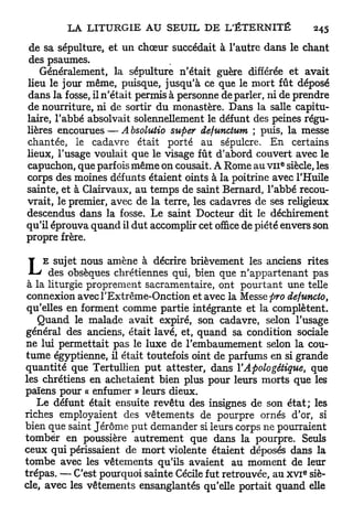 de sa sépulture, et un chœur succédait à l'autre dans le chant
des psaumes.
   Généralement, la sépulture n'était guère différée et avait
lieu le jour même, puisque, jusqu'à ce que le mort fût déposé
dans la fosse, il n'était permis à personne déparier, ni de prendre
de nourriture, ni de sortir du monastère. Dans la salle capitu-
laire, l'abbé absolvait solennellement le défunt des peines régu-
lières encourues — A bsolutio super defunctum ; puis, la messe
chantée, le cadavre était porté au sépulcre. En certains
lieux, l'usage voulait que le visage fût d'abord couvert avec le
capuchon, que parfois même on cousait. A Rome au V I I siècle, les
                                                        e




corps des moines défunts étaient oints à la poitrine avec l'Huile
sainte, et à Clairvaux, au temps de saint Bernard, l'abbé recou-
vrait, le premier, avec de la terre, les cadavres de ses religieux
descendus dans la fosse. Le saint Docteur dit le déchirement
qu'il éprouva quand il dut accomplir cet office de piété envers son
propre frère.


L    E sujet nous amène à décrire brièvement les anciens rites
      des obsèques chrétiennes qui, bien que n'appartenant pas
 à la liturgie proprement sacramentaire, ont pourtant une telle
connexion avecl'Extrême-Onction et avec la Messe pro defuncto,
qu'elles en forment comme partie intégrante et la complètent.
   Quand le malade avait expiré, son cadavre, selon l'usage
général des anciens, était lavé, et, quand sa condition sociale
ne lui permettait pas le luxe de l'embaumement selon la cou-
tume égyptienne, il était toutefois oint de parfums en si grande
quantité que Tertullien p u t attester, dans VApologétique, que
les chrétiens en achetaient bien plus pour leurs morts que les
païens pour « enfumer » leurs dieux.
   Le défunt était ensuite revêtu des insignes de son é t a t ; les
riches employaient des vêtements de pourpre ornés d'or, si
bien que saint Jérôme put demander si leurs corps ne pourraient
tomber en poussière autrement que dans la pourpre. Seuls
ceux qui périssaient de mort violente étaient déposés dans la
tombe avec les vêtements qu'ils avaient au moment de leur
                                                             e
trépas. — C'est pourquoi sainte Cécile fut retrouvée, au x v i siè-
cle, avec les vêtements ensanglantés qu'elle portait quand elle
 