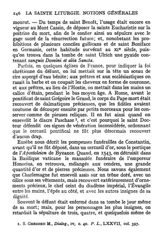 mourut. — Du temps de saint Benoît, l'usage était encore en
vigueur au Mont Cassin, de déposer la sainte Eucharistie sur la
poitrine du mort, afin de le confier ainsi au sépulcre avec le
gage sacré de la résurrection future; et, nonobstant les pro-
hibitions de plusieurs conciles gallicans et de saint Boniface
                                                                   e
en Germanie, cette habitude survécut au X I siècle, puis-
qu'on trouva dans la tombe de saint Ulrich une pyxide con-
tenant sanguis Domini et alla Sancta.
   Parfois, en quelques églises de France, pour indiquer la foi
chrétienne du défunt, on lui mettait sur la tête un sceau de
cire aspergé d'eau bénite; aux prêtres et aux ecclésiastiques on
rasait la barbe et on coupait les cheveux en forme de couronne,
et aux prêtres, au heu de l'Hostie, on mettait dans les mains u n
calice d'étain, pendant le bas moyen âge. A Rome, avant le
pontificat de saint Grégoire le Grand, le corps du Pape mort était
recouvert de dalmatiques précieuses, que les fidèles avaient
coutume de découper ensuite par petits morceaux pour les con-
server comme de pieuses reliques. Il en fut ainsi quand on
                                       1
ensevelit le diacre P a s c h a s e , et c'est pourquoi le saint Doc-
teur défendit ces signes de vénération inconsidérée, ordonnant
que le cercueil pontifical ne fût plus désormais recouvert
d'aucun drap.
   Eusèbe nous décrit les pompeuses funérailles de Constantin,
avant qu'il ne fût déposé, dans un cercueil d'or, sous le portique
de VApostoleion de Byzance. Quand, en 1543, on détruisit dans
la Basilique vaticane le mausolée funéraire de l'empereur
Honorius, on retrouva, mélangée aux cendres, une grande
quantité d'or et de pierres précieuses. Nous savons également
que Charlemagne fut enseveli assis sur u n trône doiré, avec u n
cilice sous ses vêtements, mais recouvert extérieurement d'orne-
ments précieux, le chef ceint du diadème impérial, l'Évangile
entre les mains, l'épée au côté, et avec les autres insignes de sa
dignité.
   Souvent le défunt était enfermé dans sa tombe le jour même
de sa mort; mais, pour les personnages les plus insignes, on
retardait la sépulture de trois, quatre, et quelquefois même de

  1.   S . GREGORII   M., Dialog.,   iv, c. 40. P. L., L X X V I I , col. 397.
 