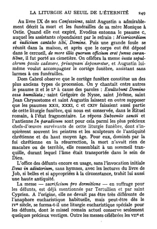 Au livre I X de ses Confessions, saint Augustin a admirable-
 ment décrit la mort et les funérailles de sa mère Monique à
 Ostie. Quand elle eut expiré, Evodius entonna le psaume c,
 auquel les assistants répondaient par le refrain : Misericordiam
 et iudicium cantabo tibi Domine. Puis une grande foule se
 réunit dans la maison, et après que le corps eut été déposé
 dans le cercueil, de more illis quorum officium erat funus curan-
 tibus, il fut porté au cimetière. On célébra la messe iuxta sepul-
 chrum posito cadavere, priusquamdeponeretur,        et Augustin lui-
même voulut accompagner le cortège funèbre, assistant sans
larmes à ces funérailles.
    Dom Cabrol observe que le cortège funèbre constitue un des
plus anciens types de procession. On y chantait entre autres
                     e
le psaume il et le L à cause des paroles : Exultabunt Domino
ossa humiliata;- saint Grégoire de Nysse, saint Jérôme, saint
J e a n Chrysostome et saint Augustin laissent en outre supposer
que les psaumes x x n , x x x i , c et c x i v faisaient aussi partie
de cette liturgie funèbre, qui nous est conservée, dans le Rituel
romain, à l'état fragmentaire. Le répons Subvenite sancti et
l'antienne In paradisum sont pour cela parmi les plus précieux
chefs-d'œuvre survivants de cette liturgie funèbre, dont s'in-
spirèrent souvent les peintres et les sculpteurs de l'antiquité
chrétienne et du h a u t moyen âge. Pour eux, dominés par la
foi chrétienne en la résurrection, la mort n'avait rien de
macabre ou de terrible, elle ressemblait à u n sommeil tran-
quille, durant lequel l'âme était transportée dans le sein de
Dieu.
    L'office des défunts encore en usage, sans l'invocation initiale
Deus in adiutorium, sans hymnes, avec les lectures du livre de
Job, si belles et si appropriées à la circonstance, trahit lui aussi
une haute antiquité.
    La messe — sacrificium pro dormitione — en suffrage pour
les défunts, est déjà mentionnée par Tertullien et par saint
Cyprien. A l'origine, elle ne devait pas être très différente de
l'anaphore eucharistique habituelle, mais peut-être dès le
  e
I V siècle, se forma-t-il une liturgie eucharistique spéciale pour
les défunts, dont le missel romain actuel conserve seulement
                                                                e
quelques précieux vestiges. Outre les messes célébrées les v n et
 