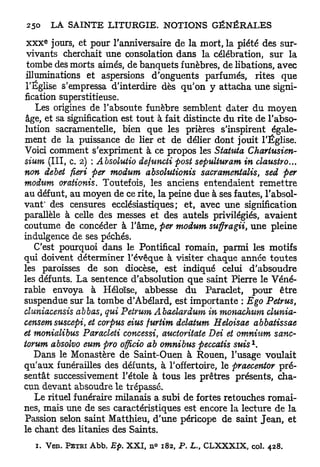 e
 x x x jours, et pour l'anniversaire de la mort, la piété des sur-
 vivants cherchait une consolation dans la célébration, sur la
 tombe des morts aimés, de banquets funèbres, de libations, avec
 illuminations et aspersions d'onguents parfumés, rites que
 l'Église s'empressa d'interdire dès qu'on y attacha une signi-
fication superstitieuse.
    Les origines de l'absoute funèbre semblent dater du moyen
 âge, et sa signification est tout à fait distincte du rite de l'abso-
lution sacramentelle, bien que les prières s'inspirent égale-
ment de la puissance de lier et de délier dont jouit l'Église.
Voici comment s'expriment à ce propos les Siatuta Chariusien-
sium (III, c. 2) : Absolutio defuncti post sepulturam in claustro...
non débet fieri per modum absohitionis sacramentalis, sed per
modum orationis. Toutefois, les anciens entendaient remettre
au défunt, au moyen de ce rite, la peine due à ses fautes, l'absol-
vant* des censures ecclésiastiques; et, avec une signification
parallèle à celle des messes et des autels privilégiés, avaient
coutume de concéder à l'âme, per modum suffragii, une pleine
indulgence de ses péchés.
    C'est pourquoi dans le Pontifical romain, parmi les motifs
qui doivent déterminer l'évêque à visiter chaque année toutes
les paroisses de son diocèse, est indiqué celui d'absoudre
les défunts. La sentence d'absolution que saint Pierre le Véné-
rable envoya à Héloïse, abbesse du Paraclet, pour être
suspendue sur la tombe d'Abélard, est importante : Ego Petrus,
cluniacensis abbas, qui Petrum Abaelardum in monachum clunia-
censemsuscepi, et corpus eius furtim delatum Heloisae abbatissae
et monialibus Paracleti concessi, auctoritate Dei et omnium sanc-
                                                                 1
torum absolvo eum pro officio ab omnibus peccatis suis .
    Dans le Monastère de Saint-Ouen à Rouen, l'usage voulait
qu'aux funérailles des défunts, à l'offertoire, le praecentor pré-
sentât successivement l'étole à tous les prêtres présents, cha-
cun devant absoudre le trépassé.
    Le rituel funéraire milanais a subi de fortes retouches romai-
nes, mais une de ses caractéristiques est encore la lecture de la
Passion selon saint Matthieu, d'une péricope de saint Jean, et
le chant des litanies des Saints.
  1. Ven. PÉTRI Abb. Ep. X X I , n° 182, P . L., C L X X X I X , col. 428.
 