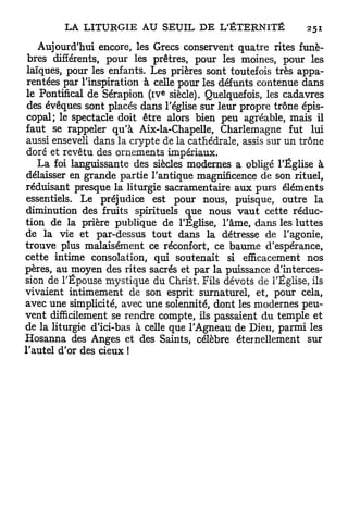 Aujourd'hui encore, les Grecs conservent quatre rites funè-
 bres différents, pour les prêtres, pour les moines, pour les
 laïques, pour les enfants. Les prières sont toutefois très appa-
 rentées par l'inspiration à celle pour les défunts contenue dans
                              e
 le Pontifical de Sérapion (iv siècle). Quelquefois, les cadavres
 des évêques sont placés dans l'église sur leur propre trône épis-
 copal; le spectacle doit être alors bien peu agréable, mais il
faut se rappeler q u ' à Aix-la-Chapelle, Charlemagne fut lui
 aussi enseveli dans la crypte de la cathédrale, assis sur un trône
 doré et revêtu des ornements impériaux.
    L a foi languissante des siècles modernes a obligé l'Église à
délaisser en grande partie l'antique magnificence de son rituel,
réduisant presque la liturgie sacramentaire aux purs éléments
essentiels. Le préjudice est pour nous, puisque, outre la
diminution des fruits spirituels que nous v a u t cette réduc-
tion de la prière publique de l'Eglise, l'âme, dans les luttes
de la vie et par-dessus tout dans la détresse de l'agonie,
trouve plus malaisément ce réconfort, ce baume d'espérance,
cette intime consolation, qui soutenait si efficacement nos
pères, au moyen des rites sacrés et par la puissance d'interces-
sion de l'Épouse mystique du Christ. Fils dévots de l'Église, ils
vivaient intimement de son esprit surnaturel, et, pour cela,
avec une simplicité, avec une solennité, dont les modernes peu-
vent difficilement se rendre compte, ils passaient du temple et
de la liturgie d'ici-bas à celle que l'Agneau de Dieu, parmi les
Hosanna des Anges et des Saints, célèbre éternellement sur
l'autel d'or des d e u x !
 
