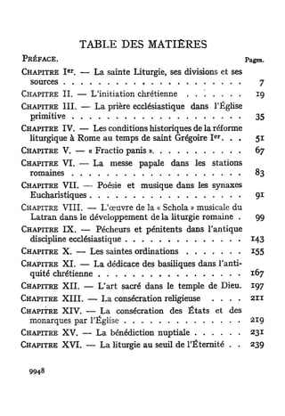 TABLE DES MATIERES
PRÉFACE.                                                     Pages.
            e r
CHAPITRE I . — La sainte Liturgie, ses divisions et ses
  sources                                                        7
CHAPITRE I I . — L'initiation chrétienne . . . . . . .          19
CHAPITRE I I I . — L a prière ecclésiastique dans l'Église
  primitive                                                     35
CHAPITRE IV. — Les conditions historiques de la réforme
                                                  e r
  liturgique à Rome au temps de saint Grégoire I . . .          51
CHAPITRE V. — « Fractio panis »                                 67
CHAPITRE VI. — La messe papale dans les stations
  romaines                                                      83
CHAPITRE VIL — Poésie et musique dans les synaxes
  Eucharistiques                                                91
CHAPITRE V I I I . — L'œuvre de la « Schola » musicale du
  Latran dans le développement de la liturgie romaine .         99
CHAPITRE I X . — Pécheurs et pénitents dans l'antique
  discipline ecclésiastique                                    143
CHAPITRE X. — Les saintes ordinations                         155
CHAPITRE X I . — La dédicace des basiliques dans l'anti-
  quité chrétienne                                            167
CHAPITRE X I I . — L'art sacré dans le temple de Dieu.        197
CHAPITRE X I I I . — La consécration religieuse   . . . .     211
CHAPITRE XIV. — L a consécration des É t a t s et des
  monarques par l'Église                                      219
CHAPITRE XV. — L a bénédiction nuptiale                       231
CHAPITRE X V I . — La liturgie au seuil de l'Éternité . .     239


        8
  994
 