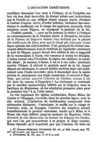 candidats donnaient leur nom à l'évêque, e t si l'enquête sur
leur vie leur était favorable, ils étaient admis a u x instructions
que le Pontife ou son délégué faisait chaque matin. P e n d a n t
le Carême d'autres clercs, d'ordre inférieur, récitaient des exor-
cismes et soufflaient sur le visage des aspirants, auxquels, trois
semaines avant Pâques, on enseignait le symbole de la foi,
— Traditio sytnboli, — pour qu'ils puissent le réciter à l'évêque
au commencement de la Semaine sainte. A Jérusalem, les jours
de la Passion du Seigneur étaient trop dominés par la pensée
des souffrances de Jésus pour que le clergé p û t s'occuper d'une
façon spéciale des catéchumènes. C'est pourquoi ils étaient con-
voqués définitivement dans le vestibule du baptistère seulement
la nuit de Pâques, quand devait être célébré le rite si suggestif
de la renonciation à Satan, rite commun à toutes les liturgies.
L'index tourné vers l'Occident, la région des ténèbres, le candi-
dat disait : J e renonce, ô Satan, à toi et à ton culte; montrant
ensuite l'Orient, il récitait le symbole sacré de la foi. Ayant
déposé ses vêtements, le nouvel athlète chrétien était oint entiè-
rement avec l'huile exorcisée; alors il descendait dans la sainte
piscine et, moyennant u n e triple immersion, il recevait le Bap-
tême, que suivait aussitôt l'onction du Chrême, comme il est
dit dans les canons d'Hippolyte  L a cérémonie se terminait
par le sacrifice eucharistique célébré sur le Golgotha, dans la
basilique du Martyrium, où les néophytes prenaient place pour
                        2
la première fois à la Table sainte.
   Le rite baptismal des églises occidentales, Rome, Milan, les
Gaules et l'Espagne, s'accorde, dans les grandes lignes, avec le
rite oriental. L'initiation d u catéchumène comprenait trois
cérémonies distinctes : l'exorcisme, le souffle sur le visage e t
l'onction; mais, en Espagne, l'onction des membres suivait
immédiatement le premier exorcisme, tandis q u ' à Milan et à
Rome elle était différée jusqu'au moment du Baptême. Cette
diversité de rite déconcerta un instant les évêques des Gaules,
qui vers l'an 400 consultèrent à ce propos le Siège romain;
Rome répondit qu'il importait peu que l'onction fût faite u n
                                                                e
 1. Cf. Canones Hippolyti, D U C H E S N E , Op. cit., 5 édit. (1909), app. VI,
 0B
n 106 et stiiv., pp. 539 et suiv.
  2. D U C H E S N E , op. cit.,   app.   V , n° 8, p.   518.
 