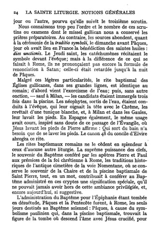 jour ou l'autre, pourvu qu'elle suivît le troisième scrutin.
    Nous connaissons trop peu l'ordre et le nombre de ces scru-
 tins ou examens dont le missel gallican nous a conservé les
 prières préparatoires. Au contraire, les sources abondent, q u a n t
 à la cérémonie de la traditio symboli, le dimanche avant Pâques,
 jour où avait lieu en France la bénédiction des saintes huiles :
 dies unctionis. Le Jeudi saint, les catéchumènes récitaient le
 symbole devant l'évêque; mais à la différence de ce qui se
 faisait à Rome, ils ne prononçaient pas encore la formule de
 renonciation à Satan; celle-ci était retardée jusqu'à la nuit
 de Pâques.
   Malgré ces légères particularités, le rite baptismal des
Églises gallicanes, dans ses grandes lignes, est identique au
romain; d'abord vient l'exorcisme de l'eau; puis, sans autre
onction, — sauf à Milan, — les candidats étaient immergés trois
fois dans la piscine. Les néophytes, sortis de l'eau, étaient con-
duits à l'évêque, qui leur oignait la tête avec le Chrême, les
revêtait d'une tunique blanche, et, à Milan et dans les Gaules,
leur lavait les pieds. E n Espagne également, le même usage
avait cours, inspiré sans doute de ce passage de l'Évangile, où
Jésus lavant les pieds de Pierre affirme : Qui sort du bain n'a
besoin que de se laver les pieds. Le canon 48 du concile d'Elvire
abrogea ce rite.
   Les rites baptismaux romains ne le cèdent en splendeur à
ceux d'aucune autre liturgie. La suprême puissance des clefs,
le souvenir du Baptême conféré par les apôtres Pierre et Paul
aux prémices de la foi chrétienne à Rome, les traditions histo-
riques de l'antique cimetière de la voie Nomentane, où se con-
serve le souvenir de la Chaire et de la piscine baptismale de
Saint Pierre, tout, en un mot, contribuait à conférer au Bap-
tême administré en ces cryptes une signification spéciale, qu'il
ne pouvait jamais avoir hors de cette ambiance privilégiée, et,
encore aujourd'hui, si suggestive.
   L'administration du Baptême pour l'Epiphanie étant tombée
en désuétude, Pâques et la Pentecôte furent, à Rome, les seuls
jours destinés au Baptême solennel : Pâques, à cause du sym-
bolisme paulinien qui, dans la piscine baptismale, trouvait la
figure de la tombe où descend l'âme avec Jésus crucifié, pour
 
