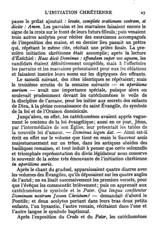 pause le prélat ajoutait : levate, complète orationem vestram, et
dicite : Amen. Les parrains et les marraines faisaient encore le
signe de la croix sur le front de leurs futurs filleuls ; puis venaient
trois autres acolytes pour réciter des exorcismes accompagnés
de l'imposition des mains, et en dernier lieu passait un prêtre
qui, répétant le même rite, récitait une prière finale. La pre-
mière initiation chrétienne était accomplie; après la lecture
d'Ézéchiel : Haec dicit Dominus : effundam super vos aquam, les
candidats étaient définitivement congédiés, mais à l'offertoire
les parrains et les marraines présentaient pour eux les oblations
et faisaient inscrire leurs noms sur les diptyques des offrants.
   Le samedi suivant, des rites identiques se répétaient; mais
le troisième scrutin de la semaine suivante — in aperitione
aurium — avait une importance spéciale, puisque alors on
soulevait prudemment devant les catéchumènes le voile de
la discipline de l'arcane, pour les initier aux secrets des enfants
de Dieu, à la pleine connaissance du saint Évangile, du symbole
de la foi et de l'Oraison dominicale.
   Jusqu'alors, en effet, les catéchumènes avaient appris vague-
ment le contenu de la loi évangélique; aussi en ce jour, Jésus,
par l'intermédiaire de son Église, leur présentait les tables de
la nouvelle loi d'amour. — Dominus legem dat. — Ainsi est-il
écrit en effet sur le volume que tient en main le Sauveur assis
majestueusement sur u n trône, dans les antiques absides des
basiliques romaines, et t o u t induit à penser que cette solennelle
et triomphale représentation du divin législateur nous conserve
le souvenir de la scène très émouvante de l'initiation chrétienne
in aperitione auris.
   Après le chant du graduel, apparaissaient quatre diacres avec
les volumes des Évangiles, qu'ils déposaient sur les quatre angles
de l'autel; on en lisait successivement les premiers versets, pour
que l'évêque les commentât brièvement; puis on apprenait aux
catéchumènes le symbole et le Pater. Qua lingua confitentttr
Dominum nostrum Jesum Christum? — demandait d'abord le
Pontife; et deux acolytes portant dans leurs bras deux petits
enfants, l'un byzantin, l'autre romain, récitaient dans l'une et
l'autre langue le symbole baptismal.
   Après l'exposition du Credo et du Pater, les catéchumènes
 