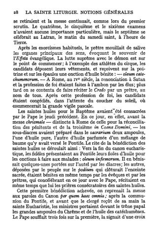 se retiraient et la messe continuait, comme lors du premier
 scrutin. Le quatrième, le cinquième et le sixième examens
 n'avaient aucune importance particulière, mais le septième se
 célébrait au Latran, le matin du samedi saint, à l'heure de
 Tierce.
    Après les exorcismes habituels, le prêtre mouillait de salive
 les organes principaux des sens, évoquant le souvenir de
 VEffeta évangélique. La lutte suprême avec le démon est sur
 le point de commencer; à l'exemple des athlètes du cirque, les
 candidats déposent leurs vêtements, et reçoivent sur la poi-
 trine et sur les épaules une onction d'huile bénite : — oleum cote-
                                 e
 chumenorum. — A Rome, au i v siècle, la renonciation à Satan
 et la profession de foi étaient faites à l'ambon par les élus; plus
 tard on se contenta de faire réciter le Credo par un prêtre, au
nom de tous. Après cette profession de foi, les candidats
étaient congédiés, dans l'attente du coucher du soleil, où
commencerait la grande vigile pascale.
    Les saintes huiles pour le Baptême avaient~été consacrées
par le Pape le jeudi précédent. E n ce jour, en effet, avant la
messe chrismale — distincte à Rome de celle pour la réconcilia-
tion des pénitents et de la troisième in Coena Domini, — les
sous-diacres avaient préparé dans le sacrarium deux ampoules,
l'une d'huile pure, l'autre d'huile parfumée d'un mélange de
baume qu'y avait versé le Pontife. Le rite de la bénédiction des
saintes huiles se déroulait ainsi : Vers la fin du canon eucharis-
tique, les fidèles présentaient au Pontife leurs fioles d'huile pour
les onctions à faire aux malades : oleum infirmorum. Il en bénis-
sait quelques-unes portées sur l'autel par les diacres; les autres,
déposées par le peuple sur le podium qui clôturait l'enceinte
sacrée, étaient bénites en même temps par les évêques et par les
prêtres, qui concélébrant en ce jour avec le Pape, récitaient en
même temps que lui les prières consécratoires des saintes huiles.
   Cette première bénédiction achevée, on reprenait la messe
aux paroles du Canon per quem haec omnia ; après la commu-
nion du Pontife, et avant que le clergé reçût de sa main la
sainte Eucharistie, les ministres portaient devant le trône papal
les grandes ampoules du Chrême et de l'huile des catéchumènes.
Le Pape soufflait trois fois sur la première, la signait d'une croix
 