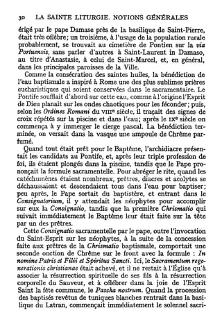 érigé par le pape Damase près de la basilique de Saint-Pierre,
 était très célèbre; un troisième, à l'usage de la population rurale
 probablement, se trouvait au cimetière de Pontien sur la via
 Portuensis, sans parler d'autres à Saint-Laurent in Damaso,
 au titre d'Anastasie, à celui de Saint-Marcel, et, en général,
 dans les principales paroisses de la Ville.
    Comme la consécration des saintes huiles, la bénédiction de
 l'eau baptismale a inspiré à Rome une des plus sublimes prières
 eucharistiques qui soient conservées dans le sacramentaire. Le
 Pontife soufflait d'abord sur cette eau, comme à l'origine l'Esprit
de Dieu planait sur les ondes chaotiques pour les féconder; puis,
                                  e
selon les Ordines Romani du v i n siècle, il traçait des signes de
                                                          e
croix répétés sur la piscine et dans l'eau; après le I X siècle on
commença à y immerger le cierge pascal. La bénédiction ter-
minée, on versait dans la vasque une ampoule de Chrême par-
fumé.
    Quand tout était prêt pour le Baptême, l'archidiacre présen-
tait les candidats au Pontife, et, après leur triple profession de
foi, ils étaient plongés dans la piscine, tandis que le Pape pro-
nonçait la formule sacramentelle. Pour abréger le rite, quand les
catéchumènes étaient nombreux, prêtres, diacres et acolytes se
déchaussaient et descendaient tous dans l'eau pour baptiser;
peu après, le Pape sortait du baptistère, et entrant dans le
Consignât orium, il y attendait les néophytes pour accomplir
sur eux la Consignatio, tandis que la première Chrismatio qui
suivait immédiatement le Baptême leur était faite sur la t ê t e
par un des prêtres.
    Cette Consignatio sacramentelle par le pape, outre l'invocation
du Saint-Esprit sur les néophytes, à la suite de la concession
faite aux prêtres de la Chrismatio baptismale, comportait une
seconde onction de Chrême sur le front avec la formule : In
nomine Patris et Filii et Spiritus Sancti. Ici, le Sacramentum rege-
nerationis christianae était achevé, et il ne restait à l'Église qu'à
associer la résurrection spirituelle de ses fils à la résurrection
corporelle du Sauveur, et à célébrer dans la joie de l'Esprit
 Saint la fête commune, le Pascha nostrum. Quand la procession
 des baptisés revêtus de tuniques blanches rentrait dans la basi-
 lique du Latran, commençait immédiatement le solennel sacri-
 