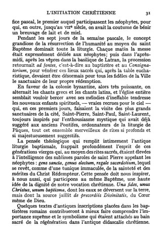 fice pascal, le premier auquel participassent les néophytes, pour
                            e
qui, en outre, jusqu'au v n siècle, on avait la coutume de bénir
u n breuvage de lait et de miel.
   Pendant les sept jours de la semaine pascale, le concept
grandiose de la résurrection de l'humanité au moyen du saint
Baptême dominait toute la liturgie. Chaque matin la messe
était expressément dédiée aux néophytes; puis dans l'après-
midi, après les vêpres dans la basilique de Latran, la procession
retournait ad fontes, c'est-à-dire au baptistère et au Consigna-
torium, pour vénérer ces lieux sacrés qui, après la table eucha-
ristique, devaient être désormais pour tous les fidèles de la Ville
le sanctuaire de leur propre rédemption.
   E n faveur de la colonie byzantine, alors très puissante, on
alternait les chants grecs et les chants latins, et l'église entière
semblait vouloir bercer avec ses mélodies d'ineffable tendresse
les nouveaux enfants spirituels, — vraies recrues pour le ciel —
qui, en ces premiers jours, faisaient la visite des plus grands
sanctuaires de la cité, Saint-Pierre, Saint-Paul, Saint-Laurent,
toujours inspirés par l'enthousiasme mystique qui avait déjà
suggéré aux anciens Pontifes, ordonnateurs de la liturgie de
Pâques, tout cet ensemble merveilleux de rites si profonds et
si majestueusement suggestifs.
   L a pensée théologique qui remplit intimement l'antique
liturgie baptismale, frappait profondément l'esprit de ces
générations vierges qui, au moyen des rites sacrés, étaient élevées
à l'intelligence des sublimes paroles de saint Pierre appelant les
néophytes : gens sancta, genus electum, regale sacerdotium, lequel
se revêt, comme d'une tunique immaculée, de la sainteté et des
mérites du Christ Rédempteur. Cette pensée doit nous inspirer,
à nous aussi, qui participons au même Baptême, une haute
idée de la dignité de notre vocation chrétienne. Una fides, umts
Christus, unum baptisma, dont les eaux se déversent sur la terre,
mais dont la source jaillit de precordiis Divinitatis, du Cœur
même de Dieu.
   Quelques textes d'antiques inscriptions placées dans les bap-
tistères romains contribueront à mieux faire comprendre l'im-
portance suprême et le symbolisme qui étaient attachés au bain
sacré de la régénération dans l'antique didascalie chrétienne.
 