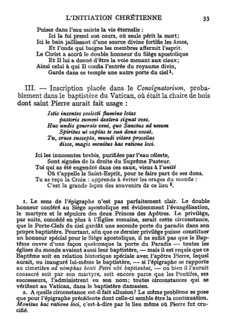 Puisez dans l'eau sainte la vie étemelle :
             Ici la foi prend son cours, où seule périt la mort;
       Ici le bain jaillissant d'une source divine fortifie les âmes,
             Et l'onde qui baigne les membres affermit l'esprit.
       Le Christ a accru le double honneur du Siège apostolique
             Et II lui a donné d'être la voie menant aux cieux;
       Ainsi celui à qui II confia l'entrée du royaume divin,
            Garde dans ce temple une autre porte du ciel K

  I I I . — Inscription placée dans le Consignatorium,     proba-
blement dans le baptistère du Vatican, où était la chaire de bois
dont saint Pierre aurait fait usage :
            Istic insontes coelesti flumine lotos
                  pastoris summi dextera signât oves.
            Hue undis générale veni, quo Sanctus ad unum
                  Spiritus ut captas te sua dona vocat.
            Tu, cruce suscepta, mundi vitare procelias
                  disce, magis monitus hac ratione loci.

       Ici les innocentes brebis, purifiées par l'eau céleste,
             Sont signées de la droite du Suprême Pasteur.
       Toi qui as été engendré dans ces eaux, viens à l'unité
             Où t'appelle le Saint-Esprit, pour te faire part de ses dons.
       Tu as reçu la Croix : apprends à éviter les orages du monde :
                                                             2
             C'est la grande leçon des souvenirs de ce lieu .

    1. Le sens de l'épigraphe n'est pas parfaitement clair. Le double
honneur conféré au Siège apostolique est évidemment l'évangélisation,
le martyre et le sépulcre des deux Princes des Apôtres. Le privilège,
par suite, concédé en plus à l'Église romaine, serait cette circonstance,
que le Porte-Clefs du ciel gardât une seconde porte du paradis dans son
propre baptistère. Pourtant, afin que ce dernier privilège puisse constituer
un honneur spécial pour le Siège apostolique, il ne suffit pas que le Bap-
tême ouvre d'une façon quelconque la porte du Paradis — toutes les
églises du monde avaient aussi leur baptistère, — mais il est requis que ce
Baptême soit en relation historique spéciale avec l'apôtre Pierre, lequel
aurait, ou inauguré lui-même le baptistère, — si l'épigraphe se rapporte
au cimetière ad nimphas beati Pétri ubi baptizabat, — ou bien il l'aurait
consacré soit par son martyre, soit encore parce que les Pontifes, ses
successeurs, l'administrent en son nom; toutes circonstances qui se
vérifient au Vatican, dans le baptistère damasien.
   2. A quelle circonstance est-il fait allusion? Le même problème se pose
que pour l'épigraphe précédente dont celle-ci semble être la continuation.
Monitus hac ratione loci, c'est-à-dire par le Heu même où Pierre fut cru-
cifié.
 