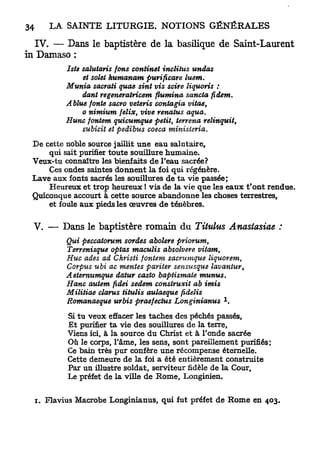 IV. — Dans le baptistère de la basilique de Saint-Laurent
in Damaso :
         Iste salutaris fons confinât inclitus undas
              et solet humanam purificare     luem.
         Munia sacrati quae sint vis scire liquoris :
              dant regênerairicem flumina sancta fidem.
         A blue fonte sacro veteris contagia vitae,
              o nimium feïix, vive renatus aqua.
         Hune fontem quicumque petit, terrena relinquit,
              subicit et pedibus coeca     ministeria.
 De cette noble source jaillit une eau salutaire,
     qui sait purifier toute souillure humaine.
 Veux-tu connaître les bienfaits de l'eau sacrée?
     Ces ondes saintes donnent la foi qui régénère.
 Lave aux fonts sacrés les souillures de ta vie passée;
     Heureux et trop heureux ! vis de la vie que les eaux t'ont rendue.
 Quiconque accourt à cette source abandonne les choses terrestres,
     et foule aux pieds les œuvres de ténèbres.

  V. — Dans le baptistère romain du Titulus Anastasiae :
         Qui peccatorum sordes abolere priorum,
         Terrenisque optas maculis absolvere vitam,
         Hue ades ad Christi fontem sacrumque liquorem,
         Corpus ubi ac mentes pariter sensusque      lavantur,
         A eiemumque datur casto baptismate       munus.
         Hanc autem fidei sedem construxit ab imis
         Militiae clarus titulis aulaeque fidelis
                                                       1
         Romanaeque urbis praefectus Longinianus         .
          Si tu veux effacer les taches des péchés passés.
          Et purifier ta vie des souillures de la terre.
          Viens ici, à la source du Christ et à l'onde sacrée
          Où le corps, l'âme, les sens, sont pareillement purifiés :
          Ce bain très pur confère une récompense éternelle.
          Cette demeure de la foi a été entièrement construite
          Par un iUustre soldat, serviteur fidèle de la Cour,
          Le préfet de la viUe de Rome, Longinien.


  i. Flavius Macrobe Longinianus, qui fut préfet de Rome en 403.
 