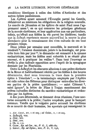 conditions identiques à celles des fidèles d'Antioche et des
 autres églises pauliniennes.
    Les Apôtres ayant annoncé l'Évangile parmi les Gentils,
 réduisirent au minimum les obligations de la religion nouvelle.
 Le concile de Jérusalem et les épîtres de saint Paul nous l'ap-
 prennent assez  en ce qui concerne les principes généraux
 de la morale chrétienne, et leur application aux cas particuliers,
 infinis, qu'offrait aux fidèles la vie parmi les idolâtres; tandis
 que la A i S a ^ v ) représente encore aujourd'hui la source la plus
 abondante pour la connaissance des rites cultuels de ces tout
premiers temps.
   Deux jeûnes par semaine sont conseillés, le mercredi et le
           2
vendredi ; l'oraison dominicale, jointe à ladoxologie, est pres-
                            3
crite trois fois par jour ; le dimanche est consacré à la synaxe
eucharistique, mais les fidèles sont exhortés à se réunir plus
                                             4
souvent, et à pratiquer les veilles . Dans tout l'ouvrage se
révèle la plus radicale opposition avec l'esprit de la synagogue
dominée par les Pharisiens.
   Outre laAtSaxT) et les obscures allusions à une prière distincte
de la Messe et habituellement récitée par les fidèles à des heures
déterminées, dont nous trouvons la trace dans la première
                       5
épître à Timothée , — la terminologie employée par l'Apôtre
est celle même des Hébreux pour distinguer entre elles les diver-
                                                                   6
ses parties de la prière quotidienne; — saint Clément ,
               7
saint Ignace , la lettre de Pline à Trajan mentionnent des
prières cultuelles distinctes du sacrifice eucharistique et ordon-
nées par les Apôtres.
   A des jours déterminés, se tiennent deux réunions, l'une noc-
turne consacrée à la prière; l'autre vespérale, pour le banquet
commun. Tandis que le vulgaire païen accusait les chrétiens
de se nourrir de chair humaine, les apostats qui renseignent le

  1. Act. Apost., x v , i et seq. ; ad Galat,, n, i et seq.
  2. Aioa^Tf). v i n .
  3. Ibid., x i v .
  4. Ibid., x v i .
  5. Ch. 11, 1-2.
  6. CLEM., Ep. ad Cor., X L , P . G . , I , 288-289.
  7. I G N A T . , Ep. ad Ephes,, x n i , P . G., V, 656,
 