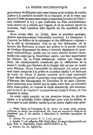 gouverneur de Bithynie sont assez loyaux pour se hâter de rendre
 justice à la parfaite moralité de ce banquet, et de là vient que
                                                                            1
 dans le Cibum promiscuum tamen et innoxium du texte de P l i n e ,
non seulement il n ' y a p a s d'allusion au Pain eucharistique,
mais encore on y atteste que l'agape, là où en existait encore la
 coutume, était toutefois déjà séparée du rite sacrificiel de la
messe.
   Nous avons déjà v u Justin, dans sa première apologie,
décrire minutieusement l'assemblée nocturne. Le dimanche, à
l'aurore, les fidèles de la campagne et des différentes « régions »
de la cité se réunissaient tous en u n lieu déterminé, où la
lecture des Écritures, le chant des prières et la parole vivante
de l'évêque disposaient les âmes à recevoir dignement le sacre-
ment eucharistique, tandis que les rares absents étaient récon-
fortés eux aussi par la Nourriture sainte, que leur apportaient
les diacres. Ici, la Vigile dominicale, comme aux temps de
Paul, est exclusivement constituée p a r la célébration de la
       2
messe , tandis que l'histoire de la liturgie fait u n pas en avant
avec Hermas. Outre l'assemblée du dimanche, les autres jours
                                                             3
sont aussi consacrés à la prière et au jeûne (statio) , et bien que
du texte du Pastor il semble ressortir qu'il s'agit seulement
d'une dévotion privée, si pourtant nous rapprochons les paroles
d'Hermas des témoignages de Tertullien et de saint Cyprien,
nous concluons avec sûreté que la statio avait bien u n caractère
libre, mais public, et, comme la vigile dominicale, elle commen-
                             4
çait a u lever de l ' a u r o r e , se poursuivant jusqu'à None, où l'on
rompait le jeûne.
  La seule vigile pascale, en ces premiers temps du christia-
nisme, a le privilège d'être obligatoire pour tous les fidèles, et
d'occuper la nuit entière, tandis que les autres vigiles sont géné-

   1. Plinii Epist. ad Traianum, X, ch. x c v n . Le texte, selon certains
critiques, ne serait pas entièrement sûr, mais les arguments allégués ne
réussisent pas, il me semble, à démontrer le caractère apocryphe de
l'épître.
   2. Apoïog. VI, Lxv-Lxvii, P. G., I col. 427-430.
   3. Similit. V : t l opOptvoç & 8 e èXïjXuOaç; o t i çt)[u xiipiecTaTtcù voc
è'X<0. Édit. A. Hilgenfeld, Lipsiae MDCCCLXVI, p. 84.
   4. H e r m a , loc. cit., o p 8 p i v 6 ç .
 
