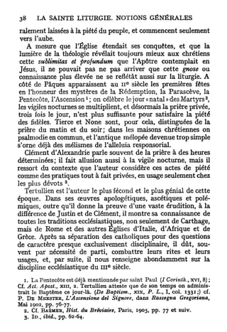 ralement laissées à la piété du peuple, et commencent seulement
 vers l'aube.
   A mesure que l'Église étendait ses conquêtes, et q u e la
 lumière de la théologie révélait toujours mieux a u x chrétiens
 cette sublimitas et profundum que l'Apôtre contemplait en
 Jésus, il ne pouvait pas ne p a s arriver que cette gnose ou
 connaissance plus élevée ne se reflétât aussi sur la liturgie. A
                                             e
 côté de Pâques apparaissent a u 1 1 siècle les premières fêtes
 en l'honneur des mystères de la Rédemption, la Parascève, la
                            1                                                2
 Pentecôte, l'Ascension ; on célèbre le jour «natal» des Martyrs ,
les vigiles nocturnes se multiplient, et désormais la prière privée,
trois fois le jour, n'est plus suffisante pour satisfaire la piété
des fidèles. Tierce et None sont, pour cela, distinguées de la
prière du matin et du soir; dans les maisons chrétiennes on
psalmodie en commun, et l'antique mélopée devenue trop simple
s'orne déjà des mélismes de l'alléluia responsorial.
   Clément d'Alexandrie parle souvent de la prière à des heures
déterminées; il fait allusion aussi à la vigile nocturne, mais il
ressort du contexte q u e l'auteur considère ces actes de piété
comme des pratiques tout à fait privées, en usage seulement chez
                  3
les plus dévots .
   Tertullien est l'auteur le plus fécond et le plus génial de cette
époque. Dans ses œuvres apologétiques, ascétiques et polé-
miques, outre qu'il donne la preuve d'une vaste érudition, à la
différence de Justin et de Clément, il montre sa connaissance de
toutes les traditions ecclésiastiques, non seulement de Carthage,
mais de Rome et des autres Eglises d'Italie, d'Afrique et de
Grèce. Après sa séparation des catholiques pour des questions
de caractère presque exclusivement disciplinaire, il d û t , sou-
vent par nécessité de parti, combattre leurs rites et leurs
usages, et, par suite, il nous renseigne abondamment sur la
                                     E
discipline ecclésiastique du III siècle.

   1. La Pentecôte est déjà mentionnée par saint Paul (I Corinth., xvr, 8) ;
Cf. Act. Apost., xiii, 2. Tertullien atteste que de son temps on adminis-
trait le Baptême ce jour-là. (De Baptism., xix, P. L. I , col. 1331;) cf.
                                                           t

P. D E M E E S T E R , VAscensione del Signore, dans Rassegna        Gregoriana,
Mai 1902, pp. 76-77.
   2. Cf. B A Û M E R , Hist. du Bréviaire, Paris, 1905, pp. 77 et suiv.
   3. I D . , ibid., pp. 62-64.
 