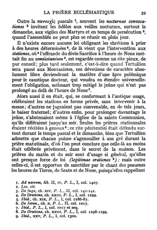 x
    Outre la TZCCJW/IÇ pascale , souvent les noctumae convoca-
         2
 iiones invitent les fidèles aux veilles nocturnes, surtout le
                                                                 3
 dimanche, a u x vigiles des Martyrs et en temps de persécution ,
 quand l'assemblée ne peut plus se réunir en plein jour.
    Il n'existe encore aucune loi obligeant les chrétiens à prier
                                      4
 à des heures déterminées , de là vient que l'intervention aux
               5
 stationes, où l'offrande du divin Sacrifice à l'heure de None met-
                              6
 tait fin a u semiieiunium , est regardée comme un rite pieux, de
 pur conseil; plus tard seulement, c'est-à-dire quand Tertullien
 sera passé a u x Montanistes, ces dévotions de caractère abso-
 lument libre deviendront la matière d'une âpre polémique
pour le caustique docteur, qui voudra en étendre universelle-
ment l'obligation, estimant trop mitigé le jeûne qui n'est pas
                                                7
prolongé au delà de l'heure de N o n e .
    Alors aussi il en était, qui, se conformant à l'antique usage,
célébraient les stations en forme privée, sans intervenir à la
messe; d'autres ne jugeaient p a s convenable, en de tels jours,
le baiser fraternel; d'autres enfin, pour prolonger davantage le
jeûne, s'abstenaient même à l'église de la sainte Communion,
qu'ils différaient jusqu'au soir. Seules les prières stationnales
                                  8
étaient récitées à genoux ; ce rite pénitentiel était défendu sur-
tout durant le temps pascal et le dimanche, bien que Tertullien
admette que chacun puisse s'agenouiller à son gré durant la
prière matutinale, d'où l'on peut conclure que celle-là au moins
était célébrée privément, dans le secret de la maison. Les
prières du matin et du soir sont d'usage si général, qu'elles
                                                          9
ont presque force de loi (legitimae orationes ) ; mais outre
celles-ci, il est opportun de sanctifier par le chant des psaumes
les heures de Tierce, de Sexte et de None, puisqu'elles rappellent

  1. Ad uxorem, lib. II, iv, P. L., I, col. 1407.
  2. Loc. cit.
  3. De fuga, ch. xiv, P. L., II, col. 141-142.
  4. De Oratione, ch. X X I I I , P. L., I, col. 1299.
  5.   Ibid., ch. xix, P. L., I, col. 1286-87.
  6.   De Ieiun., ch. x, P. L., II, col. 1017.
  7.   Ibid., P. L., I, col. 1017 et seq.
  8.   De Oratione, ch. xxin, P. L., I, col. 1298-1299.
  9.   Ibid., xxv, P. L„ I, col. 1300.
 