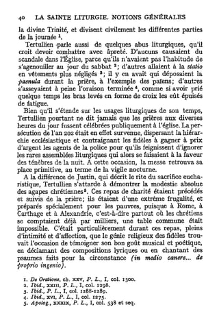 la divine Trinité, et divisent civilement les différentes parties
                 1
 de la journée .
    Tertullien parle aussi de quelques abus liturgiques, qu'il
 croit devoir combattre avec âpreté. D'aucuns causaient du
 scandale dans l'Église, parce qu'ils n'avaient pas l'habitude de
                                         2
 s'agenouiller au jour du sabbat ; d'autres allaient à la staiio
                                     3
 en vêtements plus négligés ; il y en avait qui déposaient la
 paenula durant la prière, à l'exemple des païens; d'autres
                                                4
 s'asseyaient à peine l'oraison terminée , comme si avoir prié
 quelque temps les bras levés en forme de croix les e û t épuisés
 de fatigue.
    Bien qu'il s'étende sur les usages liturgiques de son temps,
Tertullien pourtant ne dit jamais que les prières a u x diverses
heures du jour fussent célébrées publiquement à l'église. La per-
sécution de Tan 202 était en effet survenue, dispersant la hiérar-
chie ecclésiastique et contraignant les fidèles à gagner à prix
d'argent les agents de la police pour qu'ils feignissent d'ignorer
les rares assemblées liturgiques qui alors se faisaient à la faveur
des ténèbres de la nuit. A cette occasion, la messe retrouva sa
place primitive, au terme de la vigile nocturne.
   A la différence de Justin, qui décrit le rite du sacrifice eucha-
ristique, Tertullien s'attarde à démontrer la modestie absolue
                                 5
des agapes chrétiennes . Ces repas de charité étaient précédés
et suivis de la prière; ils étaient d'une extrême frugalité, et
préparés spécialement pour les pauvres, puisque à Rome, à
Carthage et à Alexandrie, c'est-à-dire partout où les chrétiens
se comptaient déjà par milliers, une table commune était
impossible. C'était particulièrement durant ces repas, pleins
d'intimité et d'affection, que le génie religieux des fidèles trou-
vait l'occasion de témoigner son bon goût musical et poétique,
en déclamant des compositions lyriques ou en chantant des
psaumes faits pour la circonstance (in medio canere... de
proprio ingenio).

  1.   De Oratione, ch. xxv P. L., I, col. 1300.
                             f

  2.   Ibid., xxin, P. L-, I, col. 1298.
  3.   Ibid., P. L., I col. 1288-1289.
                     f

  4.   Ibid., xvi, P. L. I, col. 1275.
                         t

  5.   Apolog., xxxix, P. L., I, col. 538 et seq.
 
