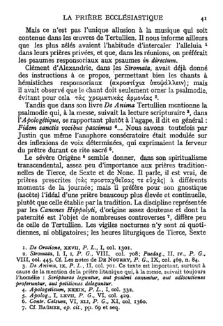 Mais ce n'est pas l'unique allusion à la musique qui soit
 contenue dans les œuvres de Tertullien. Il nous informe ailleurs
                                                                                   1
que les plus zélés avaient l'habitude d'intercaler l'alleluia
 dans leurs prières privées, et que, dans les réunions, on préférait
les psaumes responsoriaux aux psaumes in directum.
   Clément d'Alexandrie, dans les Stromata, avait déjà donné
des instructions à ce propos, permettant bien les chants à
hémistiches responsoriaux ( a x p o a T Ê / t a Û7co^àXXsiv) ; mais
il avait observé que le chant doit seulement orner la psalmodie,
 évitant pour cela Tàç xpcofjtaTixàç àp^ovtaç .                 2




   Tandis que dans son livre De Anima Tertullien mentionne la
                                                                           3
psalmodie qui, à la messe, suivait la lecture scripturaire , dans
l'Apologétique, se rapportant plutôt à l'agape, il dit en général :
Fidem sanctis vocibus pascimus          Nous savons toutefois par
Justin que même l'anaphore consécratoire était modulée sur
des inflexions de voix déterminées, qui exprimaient la ferveur
                                                     5
du prêtre durant ce rite- sacré .
                                     6
   Le sévère Origène semble donner, dans son spiritualisme
transcendental, assez peu d'importance aux prières tradition-
nelles de Tierce, de Sexte et de None. Il parle, il est vrai, de
prières prescrites (vàc, TupoGTayjteïaaç TE eu^àç) à différents
moments de la journée; mais il préfère pour son gnostique
(ascète) l'idéal d'une prière beaucoup plus élevée et continuelle,
plutôt que celle établie par la tradition. La discipline représentée
par les Canones Hippolyti, d'origine assez douteuse et dont la
                                                                    7
paternité est l'objet de nombreuses controverses , diffère peu
de celle de Tertullien. Les vigiles nocturnes n ' y sont ni quoti-
diennes, ni obligatoires; les heures liturgiques de Tierce, Sexte

    1. De Oratione, xxvn, P. L., I , col. 1301.
    2. Stvomata, 1. I , 1, P. G., V I I I , col. 708; Paedag., I I , iv., P. G.,
V I I I , col. 445. Cf. Les notes de D E N O U R R Y , P. G., I X , col. 469, n. 84.
   3. De Anima, rx, P. L., 11, col. 701. Ce t e x t e est important, surtout à
cause de la mention d e l à prière litanique qui, à la messe, suivait toujours
l'homélie : Scripturae leguntur, aut psalmi canuntur, aut           adlocutiones
proferuntur, aut petitiones       deleganlur,
   4. Apologeticum,   x x x i x , P. L., 1, col. 532.
   5. Apolog., I , Lxvii, P. G., V I , col. 429.
   6. Contr. Celsuni, V I , x l i , P. G., X I , col. 1360.
  7.   Cf. B A Û M E R , op. cit.,       pp. 69 et       seq.
 