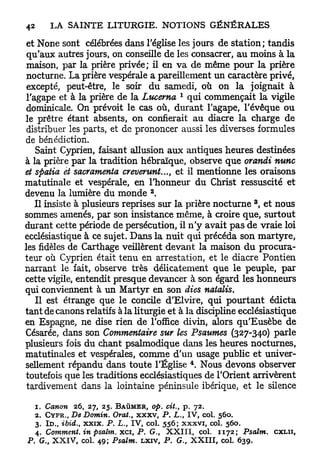 et None sont célébrées dans l'église les jours de station; tandis
 qu'aux autres jours, on conseille de les consacrer, a u moins à la
 maison, par la prière privée; il en v a de même pour la prière
 nocturne. La prière vespérale a pareillement un caractère privé,
 excepté, peut-être, le soir du samedi, où on la joignait à
                                            1
 l'agape et à la prière de la Lucerna qui commençait la vigile
 dominicale. On prévoit le cas où, durant l'agape, l'évêque ou
le prêtre étant absents, on confierait a u diacre la charge de
 distribuer les parts, et de prononcer aussi les diverses formules
de bénédiction.
    Saint Cyprien, faisant allusion aux antiques heures destinées
à la prière par la tradition hébraïque, observe que orandi nunc
et spatia et sacramentel creverunt..., et il mentionne les oraisons
matutinale et vespérale, en l'honneur du Christ ressuscité et
                                   a
devenu la lumière du monde .
                                                                 3
    Il insiste à plusieurs reprises sur la prière nocturne , et nous
sommes amenés, par son insistance même, à croire que, surtout
durant cette période de persécution, il n ' y avait pas de vraie loi
ecclésiastique à ce sujet. Dans la nuit qui précéda son martyre,
les fidèles de Carthage veillèrent devant la maison d u procura-
teur où Cyprien était tenu en arrestation, et le diacre Pontien
narrant le fait, observe très délicatement que le peuple, par
cette vigile, entendit presque devancer à son égard les honneurs
qui conviennent à un Martyr en son dies natalis.
    Il est étrange que le concile d'Elvire, qui pourtant édicta
tant de canons relatifs à la liturgie et à la discipline ecclésiastique
en Espagne, ne dise rien de l'office divin, alors qu'Eusèbe de
Césarée, dans son Commentaire sur les Psaumes (327-340) parle
plusieurs fois du chant psalmodique dans les heures nocturnes,
matutinales et vespérales, comme d'un usage public et univer-
                                                4
sellement répandu dans toute l'Église . Nous devons observer
toutefois que les traditions ecclésiastiques de l'Orient arrivèrent
 tardivement dans la lointaine péninsule ibérique, et le silence

   1. Canon 26, 27, 25. B A Ù M E R , op. cit., p. 72.
   2. C Y P R . , De Domin. Orat., xxxv, P . L., I V , col. 560.
   3. I D . , ibid., xxix. P . L., TV, col. 556; xxxvi, col. 560.
   4. Comment, in psalm. xci P . G., X X I I I , col. 1172; Psalm.
                              f                                         CXLII,
P . G., X X I V , col. 49; Psalm. LXIV, P . G., X X I I I , col. 639.
 