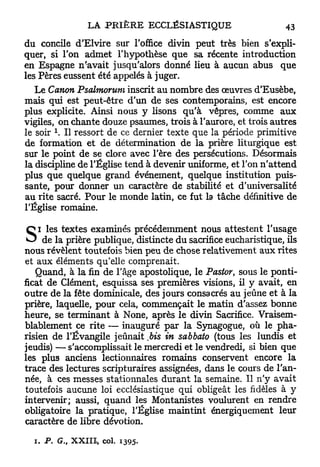 du concile d'EIvire sur l'office divin peut très bien s'expli-
quer, si l'on admet l'hypothèse que sa récente introduction
en Espagne n'avait jusqu'alors donné lieu à aucun abus que
les Pères eussent été appelés à juger.
   Le Canon Psalmorum inscrit au nombre des œuvres d'Eusèbe,
mais qui est peut-être d'un de ses contemporains, est encore
plus explicite. Ainsi nous y lisons qu'à vêpres, comme aux
vigiles, on chante douze psaumes, trois à l'aurore, et trois autres
le soir    Il ressort de ce dernier texte que la période primitive
de formation et de détermination de la prière liturgique est
sur le point de se clore avec l'ère des persécutions. Désormais
la discipline de l'Église tend à devenir uniforme, et l'on n ' a t t e n d
plus que quelque grand événement, quelque institution puis-
sante, pour donner un caractère de stabilité et d'universalité
au rite sacré. Pour le monde latin, ce fut la tâche définitive de
l'Église romaine.

    i les textes examinés précédemment nous attestent l'usage
S    de la prière publique, distincte du sacrifice eucharistique, ils
nous révèlent toutefois bien peu de chose relativement aux rites
et aux éléments qu'elle comprenait.
   Quand, à la fin de l'âge apostolique, le Pastor, sous le ponti-
ficat de Clément, esquissa ses premières visions, il y avait, en
outre de la fête dominicale, des jours consacrés au jeûne et à la
prière, laquelle, pour cela, commençait le matin d'assez bonne
heure, se terminant à None, après le divin Sacrifice. Vraisem-
blablement ce rite — inauguré par la Synagogue, où le pha-
risien de l'Évangile jeûnait ,bis in sabbato (tous les lundis et
jeudis) — s'accomplissait le mercredi et le vendredi, si bien que
les plus anciens lectionnaires romains conservent encore la
trace des lectures scripturaires assignées, dans le cours de l'an-
née, à ces messes stationnales durant la semaine. Il n'y avait
toutefois aucune loi ecclésiastique qui obligeât les fidèles à y
intervenir; aussi, quand les Montanistes voulurent en rendre
obligatoire la pratique, l'Église maintint énergiquement leur
caractère de libre dévotion.

  i. P. G., XXIII, col. 1395.
 
