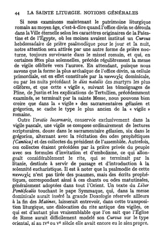 Si nous examinons maintenant le patrimoine liturgique
   romain au moyen âge, c'est-à-dire quand l'office divin se déroula
   dans la Ville éternelle selon les caractères originaires de la Pales-
  tine et de l'Egypte, où les moines avaient institué un Cursus
  hebdomadaire de prière psalmodique pour le jour et la nuit,
  notre attention sera attirée par une autre forme de prière noc-
  turne, toujours survivante dans le missel romain, et qui, en
  certaines fêtes plus solennelles, précède régulièrement la messe
  de vigile célébrée vers l'aurore. E n attendant, puisque nous
  savons que la forme la plus archaïque de l'office divin, sa cellule
 primordiale, est en effet constituée par la Twxwuxk dominicale,
 ou par les nuits précédant le aies natalis des martyrs les plus
 célèbres, et que cette « vigile », suivant les témoignages de
 Pline, de Justin et les explications de Tertullien, précédemment
 examinés, se terminait p a r la sainte Messe, nous pouvons bien
 croire que dans la « vigile » des sacramentaires gélasien et
grégorien, se cache le type le plus ancien de la « vigile »
romaine.
    Outre Yoratio lucernaris, conservée exclusivement dans la
vigile pascale, une vigile se compose ordinairement de lectures
scripturaires, douze dans le sacramen taire gélasien, six dans le
grégorien, alternant avec la récitation des odes prophétiques
 (Cantica) et des collectes du président de l'assemblée. Autrefois,
ces collectes étaient précédées par la prière privée du peuple
avec ses formules d'invitation et d'ernbolisme, ce qui allon-
geait considérablement le rite, qui se terminait par la
litanie, destinée à servir de passage et d'introduction à la
solennité eucharistique. Il est à noter que la psalmodie de cette
7cavvuxk n'est pas tirée des psaumes, mais des écrits prophé-
tiques, correspondant ainsi à ces chants ou odes matutinales,
généralement adoptées dans tout l'Orient. Un texte du Liber
Pontificalis touchant le pape Symmaque, qui, dans la messe
dominicale aurait inséré la grande Doxologie réservée ailleurs
à la fin des Matines, laisserait entrevoir, dans cette transposi-
tion liturgique, une dislocation du rite antique des vigiles, ce
qui est d'autant plus vraisemblable que l'on sait que l'Église
de Rome aurait difficilement modelé son Cttrsus sur le type
                  e     e
oriental, si au IV ou v siècle elle avait encore eu le sien propre.
 