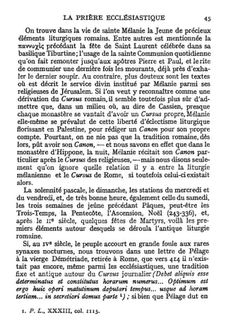 On trouve dans la vie de sainte Mélanie la Jeune de précieux
  éléments liturgiques romains. Entre autres est mentionnée la
 KQLVvuyiq précédant la fête de Saint Laurent célébrée dans sa
  basilique Tiburtine; l'usage de la sainte Communion quotidienne
 qu'on fait remonter jusqu'aux apôtres Pierre et Paul, et le rite
 de communier une dernière fois les mourants, déjà près d'exha-
 ler le dernier soupir. Au contraire, plus douteux sont les textes
 où est décrit le service divin institué par Mélanie parmi ses
 religieuses de Jérusalem. Si l'on veut y reconnaître comme une
 dérivation du Cursus romain, il semble toutefois plus sûr d'ad-
 mettre que, dans un milieu où, au dire de Cassien, presque
 chaque monastère se vantait d'avoir un Cursus propre, Mélanie
 elle-même se prévalut de cette liberté d'éclectisme liturgique
 florissant en Palestine, pour rédiger un Canon pour son propre
 compte. Pourtant, on ne nie pas que la tradition romaine, dès
 lors, p û t avoir son Canon, — et nous savons en effet que dans le
 monastère d'Hippone, la nuit, Mélanie récitait son Canon par-
 ticulier après le Cursus des religieuses, —mais nous disons seule-
 ment qu'on ignore quelle relation il y a entre la liturgie
 mélanienne et le Cursus de Rome, si toutefois celui-ci existait
 alors.
    La solennité pascale, le dimanche, les stations du mercredi et
 du vendredi, et, de très bonne heure, également celle du samedi,
les trois semaines de jeûne précédant Pâques, peut-être les
Trois-Temps, la Pentecôte, l'Ascension, Noël (243-336), et,
                e
après le 1 1 siècle, quelques fêtes de Martyrs,-voilà les pre-
miers éléments autour desquels se déroula l'antique liturgie
romaine.
            e
    Si, a u I V siècle, le peuple accourt en grande foule aux rares
synaxes nocturnes, nous trouvons dans une lettre de Pelage
à la vierge Démétriade, retirée à Rome, que vers 414 il n'exis-
tait pas encore, même parmi les ecclésiastiques, une tradition
fixe et antique autour du Cursus journalier (Debet aliquis esse
determinatus et conslitutus horarum numerus... Optimum est
ergo huic operi matutinum deputari tempus... usque ad horam
                                   x
tertiam... in secreiiori domus parte ) ; si bien que Pelage d u t en

  1. P.    XXXIII, col. 1115.
 