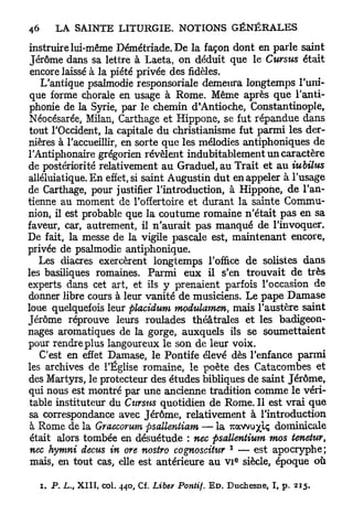 instruire lui-même Démétriade. De la façon dont en parle saint
 Jérôme dans sa lettre à Laeta, on déduit que le Cursus était
 encore laissé à la piété privée des fidèles.
   L'antique psalmodie responsoriale demeura longtemps l'uni-
 que forme chorale en usage à Rome. Même après que l'anti-
phonie de la Syrie, par le chemin d'Antioche, Constantinople,
Néocésarée, Milan, Caxthage et Hippone, se fut répandue dans
tout l'Occident, la capitale du christianisme fut parmi les der-
nières à l'accueillir, en sorte que les mélodies antiphoniques de
l'Antiphonaire grégorien révèlent indubitablement un caractère
de postériorité relativement au Graduel, au Trait et au iubilus
alléluiatique. En effet, si saint Augustin dut en appeler à l'usage
de Carthage, pour justifier l'introduction, à Hippone, de l'an-
tienne au moment de l'offertoire et durant la sainte Commu-
nion, il est probable que la coutume romaine n'était pas en sa
faveur, car, autrement, il n'aurait pas manqué de l'invoquer.
De fait, la messe de la vigile pascale est, maintenant encore,
privée de psalmodie antiphonique.
   Les diacres exercèrent longtemps l'office de solistes dans
les basiliques romaines. Parmi eux il s'en trouvait de très
experts dans cet art, et ils y prenaient parfois l'occasion de
donner libre cours à leur vanité de musiciens. Le pape Damase
loue quelquefois leur placidum modulamen, mais l'austère saint
Jérôme réprouve leurs roulades théâtrales et les badigeon-
nages aromatiques de la gorge, auxquels ils se soumettaient
pour rendre plus langoureux le son de leur voix.
   C'est en effet Damase, le Pontife élevé dès l'enfance parmi
les archives de l'Église romaine, le poète des Catacombes et
des Martyrs, le protecteur des études bibliques de saint Jérôme,
qui nous est montré par une ancienne tradition comme le véri-
table instituteur du Cursus quotidien de Rome. Il est vrai que
sa correspondance avec Jérôme, relativement à l'introduction
 à Rome de la Graecorum psallentiam — la TZOMW/ÏC, dominicale
 était alors tombée en désuétude : nec psattentium mos tenetur,
                                                  1
 nec hymni decus in ore nostro cognosciiur — est apocryphe;
                                                      e
 mais, en tout cas, elle est antérieure au v i siècle, époque où

  i. P. L., XIII, col. 440, Cf. Libev Pontif. E D . Duchesne, I, p. 215.
 