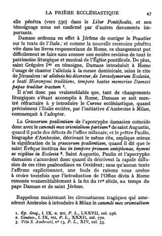 elle pénétra (vers 530) dans le Liber Pontificalis, et son
 témoignage nous est confirmé par d'autres documents im-
 portants.
    Damase ordonna en effet à Jérôme de corriger le Psautier
 sur le texte de Yltala ; et comme la nouvelle recension pénétra
 vite dans les livres responsoriaux de Rome, ce changement p u t
 difficilement se faire sans amener une entière revision de t o u t le
patrimoine liturgique et musical de l'Église pontificale. De plus,
                  e r
saint Grégoire I       en témoigne, Damase introduisit à Rome
l'usage de chanter l'alleluia à la messe dominicale, selon le rite
de Jérusalem :ut alléluia hic diceretur, de lerosolymorum Ecclesia,
e beati Hieronymi traditione, tempore beatae memoriae Damasi
                            1
papae traditur tractum .
   Il n'est donc pas vraisemblable que, t a n t de changements
liturgiques s'étant accomplis à Rome, Damase se soit mon-
tré réfractaire à y introduire le Cursus ecclésiastique, quand
précisément l'Italie entière, par l'initiative d'Ambroise à Milan,
commençait à l'adopter.
    La Graecorum psallentiam de l'apocryphe damasien coïncide
                                                 2
donc avec le canendi mos orientalium partium de saint Augustin,
quand il parle des débuts de l'office milanais; et le prêtre Paulin,
biographe d'Ambroise, décrivant le même rite, explique mieux
la signification de la graecorum psallentiam, quand il dit que le
saint Évêque institua hoc in tempore primum antiphonae, hymni
                        3
ac vigiliae in Ecclesia . Saint Augustin, Paulin et l'apocryphe
damasien s'accordent donc quand ils décrivent la rapide diffu-
sion de ces rites psalmodiaux en Occident ; sans qu'aucun texte
l'affirme explicitement, une foule de raisons nous amène
à croire toutefois que l'introduction de l'Office divin à R o m e
                                             e
remonte vraisemblablement à la fin du i v siècle, au temps d u
pape Damase et de saint Jérôme.

  Rappelons maintenant les circonstances tragiques qui a m e -
nèrent Ambroise à introduire à Milan le canendi mos orientalium

 1. Ep. Greg., 1. IX, n. xn, P. L., LXXVII, col. 956.
 2. Confess., 1. IX, vu, P. L. XXXII, col. 770.
                                t

 3. Vita S. Ambrosii, n° 13, P. L., XIV, col. 33.
 