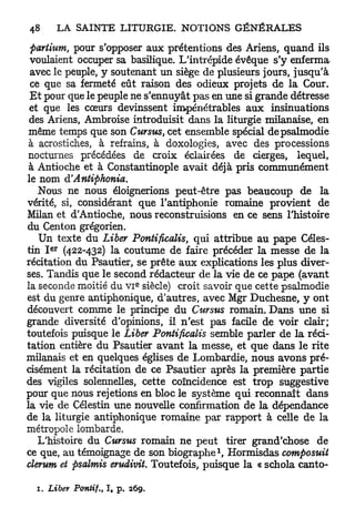 partium, pour s'opposer aux prétentions des Ariens, quand ils
 voulaient occuper sa basilique. L'intrépide évêque s'y enferma
 avec le peuple, y soutenant un siège de plusieurs jours, jusqu'à
 ce que sa fermeté eût raison des odieux projets de la Cour.
 E t pour que le peuple ne s'ennuyât pas en une si grande détresse
 et que les cœurs devinssent impénétrables aux insinuations
 des Ariens, Ambroise introduisit dans la liturgie milanaise, en
 même temps que son Cursus, cet ensemble spécial de psalmodie
 à acrostiches, à refrains, à doxologies, avec des processions
 nocturnes précédées de croix éclairées de cierges, lequel,
 à Antioche et à Constantinople avait déjà pris communément
le nom d! Antiphonia.
   Nous ne nous éloignerions peut-être pas beaucoup de la
vérité, si, considérant que l'antiphonie romaine provient de
Milan et d'Antioche, nous reconstruisions en ce sens l'histoire
du Centon grégorien.
    Un texte du Liber Pontificalis, qui attribue au pape Céles-
     e r
tin I (422-432) la coutume de faire précéder la messe de la
récitation du Psautier, se prête a u x explications les plus diver-
ses. Tandis que le second rédacteur de la vie de ce pape (avant
                              e
la seconde moitié du VI siècle) croit savoir que cette psalmodie
est du genre antiphonique, d'autres, avec Mgr Duchesne, y ont
découvert comme le principe du Cursus romain. Dans une si
grande diversité d'opinions, il n'est pas facile de voir clair;
toutefois puisque le Liber Pontificalis semble parler de la réci-
tation entière du Psautier avant la messe, et que dans le rite
milanais et en quelques églises de Lombardie, nous avons pré-
cisément la récitation de ce Psautier après la première partie
des vigiles solennelles, cette coïncidence est trop suggestive
pour que nous rejetions en bloc le système qui reconnaît dans
la vie de Célestin une nouvelle confirmation de la dépendance
de la liturgie antiphonique romaine par rapport à celle de la
métropole lombarde.
   L'histoire du Cursus romain ne peut tirer grand'chose de
                                          1
ce que, au témoignage de son biographe , Hormisdas composuit
clerum et psalmis erudivit. Toutefois, puisque la « schola canto-

  1. Liber Pontif., I, p.   269.
 