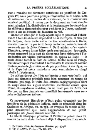 rum » romaine est sûrement antérieure au pontificat de Gré-
        e r
 goire I , nous pourrions presque reconnaître en ce texte l'acte
 de naissance, ou au moins de survivance, de ce conservatoire
 musical pontifical; à moins que le document ne fasse simple-
 ment allusion à la distribution et à l'ordonnance du clergé dans
 les différents titres urbains pour y célébrer le Cursus, conformé-
 ment à une loi récente de Justinien en 528.
    On sait en effet que le Siège apostolique en prescrivit l'obser-
 vance à tous les diocèses dépendant de sa métropole, si bien que
 les évêques, dans l'acte même de leur consécration à Rome,
 devaient promettre par écrit de s'y conformer, selon la formule
                                            x
 conservée par le Liber Diumus . Or il advint qu'un certain
Éleuthère, revenu à son église après son ordination épiscopale,
 ayant rencontré de la p a r t du clergé une forte résistance à l'in-
 troduction des vigiles quotidiennes, en appela au Pape, — le
 texte donne t a n t ô t le nom de Gélase, tantôt celui de Pelage,
mais les critiques s'accordent à reconnaître le document comme
contemporain de Justinien, ou de peu postérieur à son règne, —
et le Pape lui prêta main-forte pour contraindre ce clergé
rebelle à l'obéissance.
    Le célèbre décret De libris recipiendis et non recipiendis, qui
dans ses éléments primitifs peut bien remonter au temps de
Damase (366-384), et traite des lectures hagiographiques alors
en usage dans les Vigiles nocturnes, mentionne encore qu'à
Rome, ob singularem cautelam, on ne lisait pas les Actes des
Martyrs, au lieu desquels on conseillait les opuscula atque trac-
tatus orthodoxorum patrurn.

   Ce mouvement liturgique n'était point circonscrit par les
frontières de la péninsule italique, mais se répandait dans les
Gaules et en Afrique, où, en 393, les évêques du concile d'Hip-
pone défendirent que, sans l'approbation de son prélat
                                                     2
quicumque sibi preces aliunde describiL.. .
   La liberté liturgique primitive et l'initiative privée dans les
œuvres du culte divin tendaient déjà à disparaître. Il en résul-

 1. B A T I F F O L , Hist. du Bréviaire Romain,   pp. 57-58.
 2. Op. S. Leonis, P. L. LVI, col. 426.
                            s
 