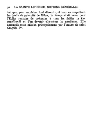 tait que, pour empêcher tout désordre, et tout en respectant
les droits de paternité de Milan, le temps était venu pour
l'Église romaine de présenter à tous les fidèles la Lex
supplicandi et d'en devenir elle-même la gardienne. Elle
accomplit cette mission principalement par l'œuvre de saint
          e r
Grégoire I .
 