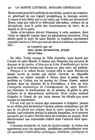 Rome serait pour lui le prélude de son déclin, sourit à ces craintes ;
 et, pénétrant de son regard prophétique le lointain avenir,
il assura le bon Sabin que ce ne serait pas Totila qui dévasterait
 Rome, mais que celle-ci se détruirait elle-même, victime de sa
décrépitude, sous le poids des tremblements de terre, de la
famine et de la peste.
   Sabin et les moines durent frissonner à cette annonce, dont
l'écho se répandit jusque dans les générations lointaines. Cinq
siècles après la mort de saint Benoît, la tradition cassinienne
rappelait encore à l'hôte qui entrait dans le triclinium du monas-
    r e
^         "      in refectorio qui est
                 iusta ipsum dormitorium,      projeta
                 vid de roma.
   E n effet, Totila occupa la Ville éternelle, mais h a n t é par
l'oracle de saint Benoît, il donna aux Romains des preuves de
douceur et de justice, si bien que le Liber Pontificalis p u t écrire
qu'il se conduisit envers eux comme un père avec ses enfants.
   Presque à la même heure, lorsque déjà le saint Patriarche
faisait ouvrir la tombe qui devait recevoir sa dépouille
mortelle, un enfant naissait à Rome, dans le palais de ses
ancêtres au Cœlius, sur les pentes du Clivus Scauri, enfant
destiné, dans les desseins de la Providence, à être un jour
l'interprète authentique de l'enseignement de^ saint Benoît,
son historien, le continuateur de sa mission, la gloire la plus
brillante de sa descendance spirituelle. Nous avons nommé
Grégoire le Grand, de qui nous tenons les détails que nous
venons de mentionner.
   S'il est vrai que le moyen âge commence à Grégoire, jamais
ne se vérifia plus fatalement l'ancien axiome scolastique qui dit
que la vie prend son origine dans la mort; puisque la fin du
monde, tant redoutée durant la période byzantine, et si souvent
annoncée par le saint Pontife dans ses homélies au peuple, était
effectivement une redoutable réalité dont l'univers était spec-
tateur.
   L'invasion lombarde, et, hors du duché romain, la fusion des
oppresseurs avec ^es opprimés, modifièrent profondément t o u t
cet ensemble d'institutions artistiques, littéraires, juridiques et
 