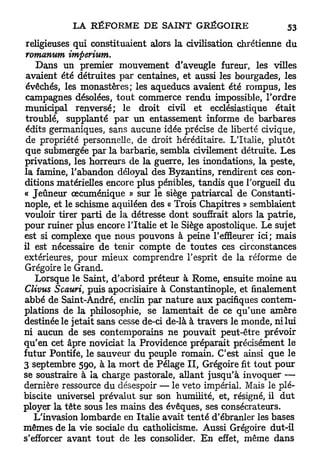 religieuses qui constituaient alors la civilisation chrétienne du
 romanum imperium.
    Dans un premier mouvement d'aveugle fureur, les villes
 avaient été détruites par centaines, et aussi les bourgades, les
 évêchés, les monastères; les aqueducs avaient été rompus, les
 campagnes désolées, tout commerce rendu impossible, Tordre
municipal renversé; le droit civil et ecclésiastique était
 troublé, supplanté p a r un entassement informe de barbares
 édits germaniques, sans aucune idée précise de liberté civique,
 de propriété personnelle, de droit héréditaire. L'Italie, plutôt
 que submergée par la barbarie, sembla civilement détruite. Les
privations, les horreurs de la guerre, les inondations, la peste,
la famine, l'abandon déloyal des Byzantins, rendirent ces con-
ditions matérielles encore plus pénibles, tandis que l'orgueil du
« Jeûneur oecuménique » sur le siège patriarcal de Constanti-
nople, et le schisme aquiléen des « Trois Chapitres » semblaient
vouloir tirer parti de la détresse dont souffrait alors la patrie,
pour ruiner plus encore l'Italie et le Siège apostolique. Le sujet
est si complexe que nous pouvons à peine l'effleurer ici; mais
il est nécessaire de tenir compte de toutes ces circonstances
extérieures, pour mieux comprendre l'esprit de la réforme de
Grégoire le Grand.
   Lorsque le Saint, d'abord préteur à Rome, ensuite moine au
Clivus Scauri, puis apocrisiaire à Constantinople, et finalement
abbé de Saint-André, enclin par nature aux pacifiques contem-
plations de la philosophie, se lamentait de ce qu'une amère
destinée le jetait sans cesse de-ci de-là à travers le monde, ni lui
ni aucun de ses contemporains ne pouvait peut-être prévoir
qu'en cet âpre noviciat la Providence préparait précisément le
futur Pontife, le sauveur du peuple romain. C'est ainsi que le
3 septembre 590, à la mort de Pelage I I , Grégoire fit tout pour
se soustraire à la charge pastorale, allant jusqu'à invoquer —
dernière ressource du désespoir — le veto impérial. Mais le plé-
biscite universel prévalut sur son humilité, et, résigné, il dut
ployer la tête sous les mains des évêques, ses consécrateurs.
   L'invasion lombarde en Italie avait tenté d'ébranler les bases
mêmes de la vie sociale du catholicisme. Aussi Grégoire dut-il
s'efforcer avant tout de les consolider. E n effet, même dans
 