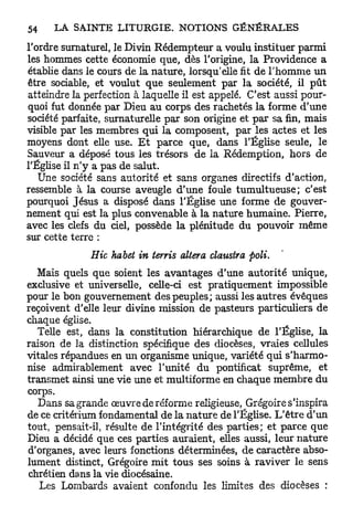 l'ordre surnaturel, le Divin Rédempteur a voulu instituer parmi
les hommes cette économie que, dès l'origine, la Providence a
établie dans le cours de la nature, lorsqu'elle fit de l'homme un
être sociable, et voulut que seulement par la société, il p û t
atteindre la perfection à laquelle il est appelé. C'est aussi pour-
quoi fut donnée par Dieu au corps des rachetés la forme d'une
société parfaite, surnaturelle par son origine et par sa fin, mais
visible par les membres qui la composent, par les actes et les
moyens dont elle use. E t parce que, dans l'Église seule, le
Sauveur a déposé tous les trésors de la Rédemption, hors de
l'Église il n'y a pas de salut.
   Une société sans autorité et sans organes directifs d'action,
ressemble à la course aveugle d'une foule tumultueuse; c'est
pourquoi Jésus a disposé dans l'Église une forme de gouver-
nement qui est la plus convenable à la nature humaine. Pierre,
avec les clefs du ciel, possède la plénitude du pouvoir même
sur cette terre :
              Hic habet in terris altéra claustra poli.
   Mais quels que soient les avantages d'une autorité unique,
exclusive et universelle, celle-ci est pratiquement impossible
pour le bon gouvernement des peuples; aussi les autres évêques
reçoivent d'elle leur divine mission de pasteurs particuliers de
chaque église.
   Telle est, dans la constitution hiérarchique de l'Église, la
raison de la distinction spécifique des diocèses, vraies cellules
vitales répandues en un organisme unique, variété qui s'harmo-
nise admirablement avec l'unité du pontificat suprême, et
transmet ainsi une vie une et multiforme en chaque membre du
corps.
   Dans sa grande œuvre de réforme religieuse, Grégoire s'inspira
de ce critérium fondamental de la nature de l'Église. L'être d'un
tout, pensait-il, résulte de l'intégrité des parties; et parce que
Dieu a décidé que ces parties auraient, elles aussi, leur nature
d'organes, avec leurs fonctions déterminées, de caractère abso-
lument distinct, Grégoire m i t tous ses soins à raviver le sens
chrétien dans la vie diocésaine.
   Les Lombards avaient confondu les limites des diocèses :
 