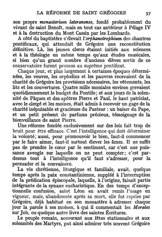 son propre monasterium lateranense, fondé probablement d u
 vivant de saint Benoît, mais en tout cas antérieur à Pelage IV
 et à la destruction du Mont Cassin par les Lombards.
   A côté du baptistère s'élevait Yorphanotrophium des chantres
pontificaux, qui attendait de Grégoire une reconstitution
définitive. Là, les jeunes clercs étaient initiés aux sciences
et à la théologie en même temps qu'aux études musicales,
si bien qu'un grand nombre d'anciens élèves sortis de ce
conservatoire furent promus au suprême pontificat.
    Chaque jour, et plus largement à certaines époques détermi-
nées, les veuves, les orphelins et les pauvres recevaient de la
charité de Grégoire les provisions nécessaires, les vêtements, les
lits et les couvertures. Quatre mille moniales environ grevaient
quotidiennement le budget du Pontife; et aux jours de la solen-
nité de Pâques et des apôtres Pierre et Paul, le haut patriciat,
avec le clergé et les moines, était admis à recevoir un gage de la
charité inépuisable et gracieuse du Pasteur : un baiser du Pape,
et un petit présent de parfums précieux, témoignage de la
bienveillance de saint Pierre.
   Une réforme fondée exclusivement sur des lois fait trop de
bruit pour être efficace. C'est l'intelligence qui doit déterminer
la volonté; aussi, pour promouvoir le bien, faut-il commencer
par le faire aimer, faut-il surtout élever les âmes. Il ne suffit
pas de prendre le cœur par le sentiment, car c'est une puis-
sance aveugle sur laquelle on ne peut compter; c'est par-
dessus tout à l'intelligence qu'il faut s'adresser, pour la
persuader et la convaincre.
   La vie chrétienne, liturgique et familiale, avait, quelque
temps après la paix constantinienne, suppléé à l'interruption
de la prédication épiscopale, laquelle, à l'origine, faisait partie
intégrante de la synaxe eucharistique. E n des temps d'excep-
tionnelle confusion, saint Léon en avait remis l'usage en
vigueur, mais, abandonnée après sa mort, elle fut reprise par
Grégoire, déjà habitué en son monastère à adresser chaque
jour la parole à ses moines, à qui il commentait les Morales
sur Job, ou quelque autre livre des saintes Écritures.
   Le peuple romain, accourant aux fêtes stationnâtes et aux
solennités des Martyrs, p u t ainsi admirer très souvent Grégoire
 