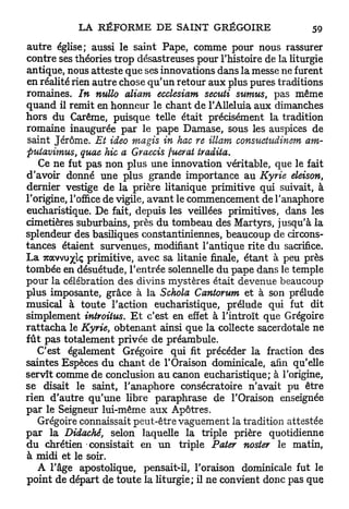 autre église; aussi le saint Pape, comme pour nous rassurer
contre ses théories trop désastreuses pour l'histoire de la liturgie
antique, nous atteste que ses innovations dans la messe ne furent
en réalité rien autre chose qu'un retour aux plus pures traditions
romaines. In nullo aliam ecclesiam secuti siimus, pas même
quand il remit en honneur le chant de l'Alléluia aux dimanches
hors du Carême, puisque telle était précisément la tradition
romaine inaugurée par le pape Damase, sous les auspices de
saint Jérôme. Et ideo magis in hac re illam consuctudinem am-
puiavimus, quae hic a Graecis fuerat tradita.
    Ce ne fut pas non plus une innovation véritable, que le fait
d'avoir donné une plus grande importance au Kyrie eleison,
dernier vestige de la prière litanique primitive qui suivait, à
l'origine, l'office de vigile, avant le commencement de l'anaphore
eucharistique. De fait, depuis les veillées primitives, dans les
cimetières suburbains, près du tombeau des Martyrs, jusqu'à la
splendeur des basiliques constantiniennes, beaucoup de circons-
tances étaient survenues, modifiant l'antique rite du sacrifice.
L a itoLvvw/iq primitive, avec sa litanie finale, étant à peu près
tombée en désuétude, l'entrée solennelle du pape dans le temple
pour la célébration des divins mystères était devenue beaucoup
plus imposante, grâce à la Schola Cantorum et à son prélude
musical à toute l'action eucharistique, prélude qui fut dit
simplement introitus. E t c'est en effet à l'introït que Grégoire
rattacha le Kyrie, obtenant ainsi que la collecte sacerdotale ne
fût pas totalement privée de préambule.
    C'est également Grégoire qui fit précéder la fraction des
saintes Espèces du chant de l'Oraison dominicale, afin qu'elle
servît comme de conclusion au canon eucharistique; à l'origine,
se disait le saint, l'anaphore consécratoire n'avait pu être
rien d'autre qu'une libre paraphrase de l'Oraison enseignée
par le Seigneur lui-même aux Apôtres.
    Grégoire connaissait peut-être vaguement la tradition attestée
p a r la Didaché, selon laquelle la triple prière quotidienne
d u chrétien consistait en un triple Pater nosier le matin,
à midi et le soir.
    A l'âge apostolique, pensait-il, l'oraison dominicale fut le
point de départ de toute la liturgie; il ne convient donc pas que
 