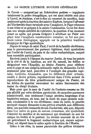 le Canon — composé par .un Scholasticus quidam — supplante
 totalement la prière évangélique, qui est ainsi récitée non plus
 à l'autel, in fractione, c'est-à-dire au moment du sacrifice, mais
 seulement après la fraction des saintes Espèces, lorsque l'offrande
 de l'Eucharistie étant terminée avec l'anaphore, le Pape retourne
 à son trône et se prépare à la sainte Communion. Ce ne fut donc
 pas une simple subtilité de rubriciste, la question d'un moment
 avant ou après, qui poussa Grégoire à attribuer au Pater une
place dans l'anaphore consécratoire romaine; ce fut une pro-
fonde raison théologique, appuyée sur la primitive tradition
liturgique de l'âge apostolique.
    Depuis le temps de saint Paul, l'unité de la famille chrétienne,
sous le gouvernement des pasteurs légitimes, était symbolisée
par l'unité de l'autel, du pain et du calice eucharistique, auquel
tous ensemble participaient.
    Environ jusqu'à l'époque du m a r t y r Justin, de tous les points
de la cité et de la banlieue, au soir du samedi, les fidèles se
dirigeaient vers l'Esquilin, au iitulus Pastoris, pour célébrer
avec le pape et son clergé la solennelle vigile du dimanche. Ce fut
seulement plus tard, peut-être à l'exemple des grandes capi-
tales, Antioche, Alexandrie, que les différents tituli urbains,
confiés à divers prêtres, représentèrent dans YUrbs a u t a n t de
reproductions du titre primitivement unique du Pastor, où
les fidèles du quartier recevaient les saints Sacrements des
mains du clergé titulaire.
    Mais pour que le sens de l'unité de Yecclesia romana ne fût
pas affaibli par cette division paroissiale, de caractère purement
administratif, non seulement l'usage persista longtemps d'un
baptistère unique, où tous, par la main du pape sponsus eccle-
siae, renaissaient à la vie chrétienne; mais en outre, le pontife
envoyait chaque dimanche à ses prêtres attachés aux différents
titres, une parcelle consacrée de son Eucharistie, afin que, déposée
dans leur calice en guise de sacrum fermentum, elle symbolisât
l'identité du sacrifice et du sacrement qui réunissait en une foi
unique les brebis et le pasteur. Le dernier souvenir de ce rite
est précisément le fragment eucharistique qui, encore aujour-
d'hui, est déposé dans le calice après la fraction de l'Hostie.
    Grâce à ces rites, la messe paroissiale des prêtres titulaires
 
